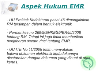 Aspek Hukum EMR

- UU Praktek Kedokteran pasal 46 dimungkinkan
RM tersimpan dalam bentuk elektronik
.
- Permenkes no 269/MENKES/PER/III/2008
tentang RM. Tetapi ini juga tidak memberikan
penjabaran secara rinci tentang EMR.

- UU ITE No.11/2008 telah menyatakan
bahwa dokumen elektronik kedudukannya
disetarakan dengan dokumen yang dibuat di atas
kertas.
 