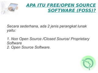 APA ITU FREE/OPEN SOURCE
                   SOFTWARE (FOSS)?


Secara sederhana, ada 2 jenis perangkat lunak
yaitu:

1. Non Open Source /Closed Source/ Proprietary
Software
2. Open Source Software.
 