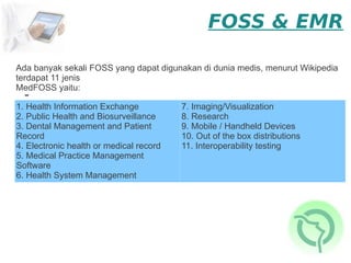 FOSS & EMR

Ada banyak sekali FOSS yang dapat digunakan di dunia medis, menurut Wikipedia
terdapat 11 jenis
MedFOSS yaitu:
  -
1. Health Information Exchange           7. Imaging/Visualization
2. Public Health and Biosurveillance     8. Research
3. Dental Management and Patient         9. Mobile / Handheld Devices
Record                                   10. Out of the box distributions
4. Electronic health or medical record   11. Interoperability testing
5. Medical Practice Management
Software
6. Health System Management
 