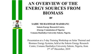 AN OVERVIEW OF THE
ENERGY SOURCES FROM
BIOMASS
SAIDU MUHAMMAD MAISHANU.
Sokoto Energy Research Centre,
(Energy Commission of Nigeria)
Usmanu Danfodiyo University Sokoto, Nigeria.
Presentation at a 5-day Training Workshop on Solar Thermal and
Biomass Energy Systems, held at the Sokoto Energy Research
Centre, Usmanu Danfodiyo University Sokoto, Nigeria, from
2nd -6th December, 2019
BY
 