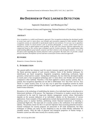 International Journal on Information Theory (IJIT), Vol.3, No.2, April 2014
DOI : 10.5121/ijit.2014.3202 11
AN OVERVIEW OF FACE LIVENESS DETECTION
Saptarshi Chakraborty1
and Dhrubajyoti Das2
1,2
Dept. of Computer Science and Engineering, National Institute of Technology, Silchar,
India
ABSTRACT
Face recognition is a widely used biometric approach. Face recognition technology has developed rapidly
in recent years and it is more direct, user friendly and convenient compared to other methods. But face
recognition systems are vulnerable to spoof attacks made by non-real faces. It is an easy way to spoof face
recognition systems by facial pictures such as portrait photographs. A secure system needs Liveness
detection in order to guard against such spoofing. In this work, face liveness detection approaches are
categorized based on the various types techniques used for liveness detection. This categorization helps
understanding different spoof attacks scenarios and their relation to the developed solutions. A review of
the latest works regarding face liveness detection works is presented. The main aim is to provide a simple
path for the future development of novel and more secured face liveness detection approach.
KEYWORDS
Biometrics, Liveness Detection, Spoofing.
1. INTRODUCTION
The general public has immense need for security measures against spoof attack. Biometrics is
the fastest growing segment of such security industry. Some of the familiar techniques for
identification are facial recognition, fingerprint recognition, handwriting verification, hand
geometry, retinal and iris scanner. Among these techniques, the one which has developed rapidly
in recent years is face recognition technology and it is more direct, user friendly and convenient
compared to other methods. Therefore, it has been applied to various security systems. But, in
general, face recognition algorithms are not able to differentiate ‘live’ face from ‘not live’ face
which is a major security issue. It is an easy way to spoof face recognition systems by facial
pictures such as portrait photographs. In order to guard against such spoofing, a secure system
needs liveness detection.
Biometrics is the technology of establishing the identity of an individual based on the physical or
behavioural attributes of the person. The importance of biometrics in modern society has been
strengthened by the need for large-scale identity management systems whose functionality
depends on the accurate deduction of an individual’s identity on the framework of various
applications. Some examples of these applications include sharing networked computer resources,
granting access to nuclear facilities, performing remote financial transactions or boarding a
commercial flight [15]. The main task of a security system is the verification of an individual’s
identity. The primary reason for this is to prevent impostors from accessing protected resources.
General techniques for security purposes are passwords or ID cards mechanisms, but these
techniques of identity can easily be lost, hampered or may be stolen thereby undermine the
intended security. With the help of physical and biological properties of human beings, a
biometric system can offer more security for a security system.
 