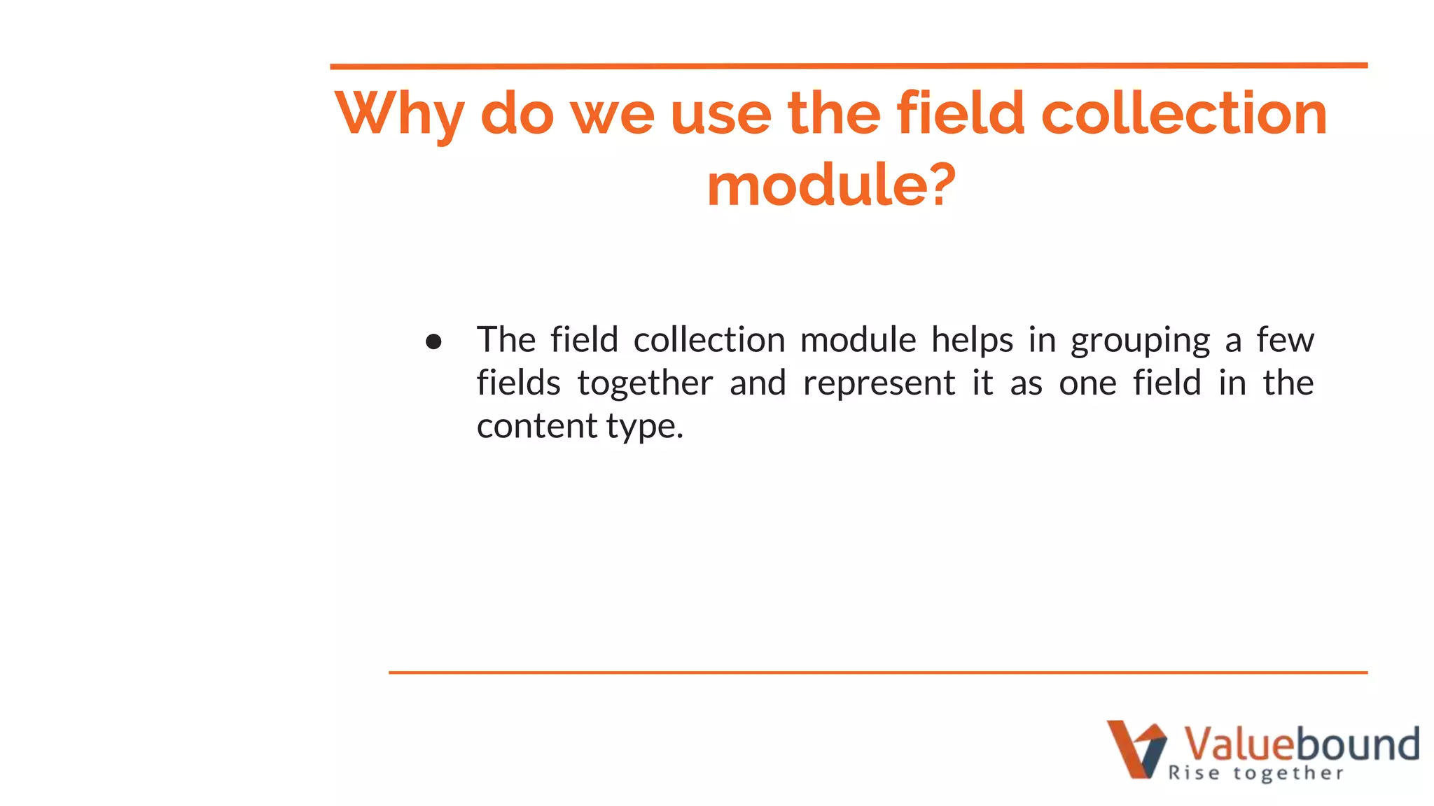 ● The field collection module helps in grouping a few
fields together and represent it as one field in the
content type.
Why do we use the field collection
module?
 
