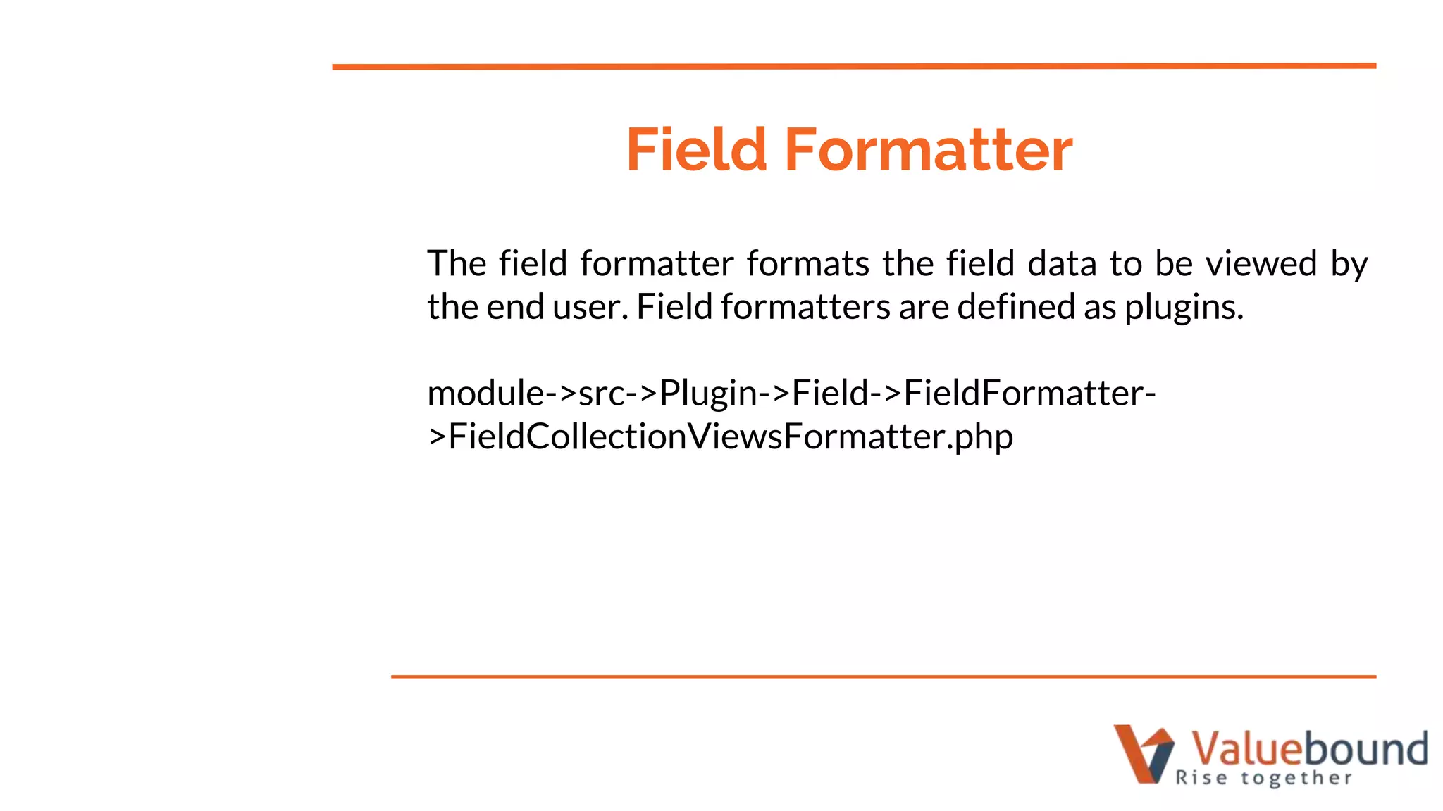 The field formatter formats the field data to be viewed by
the end user. Field formatters are defined as plugins.
module->src->Plugin->Field->FieldFormatter-
>FieldCollectionViewsFormatter.php
Field Formatter
 