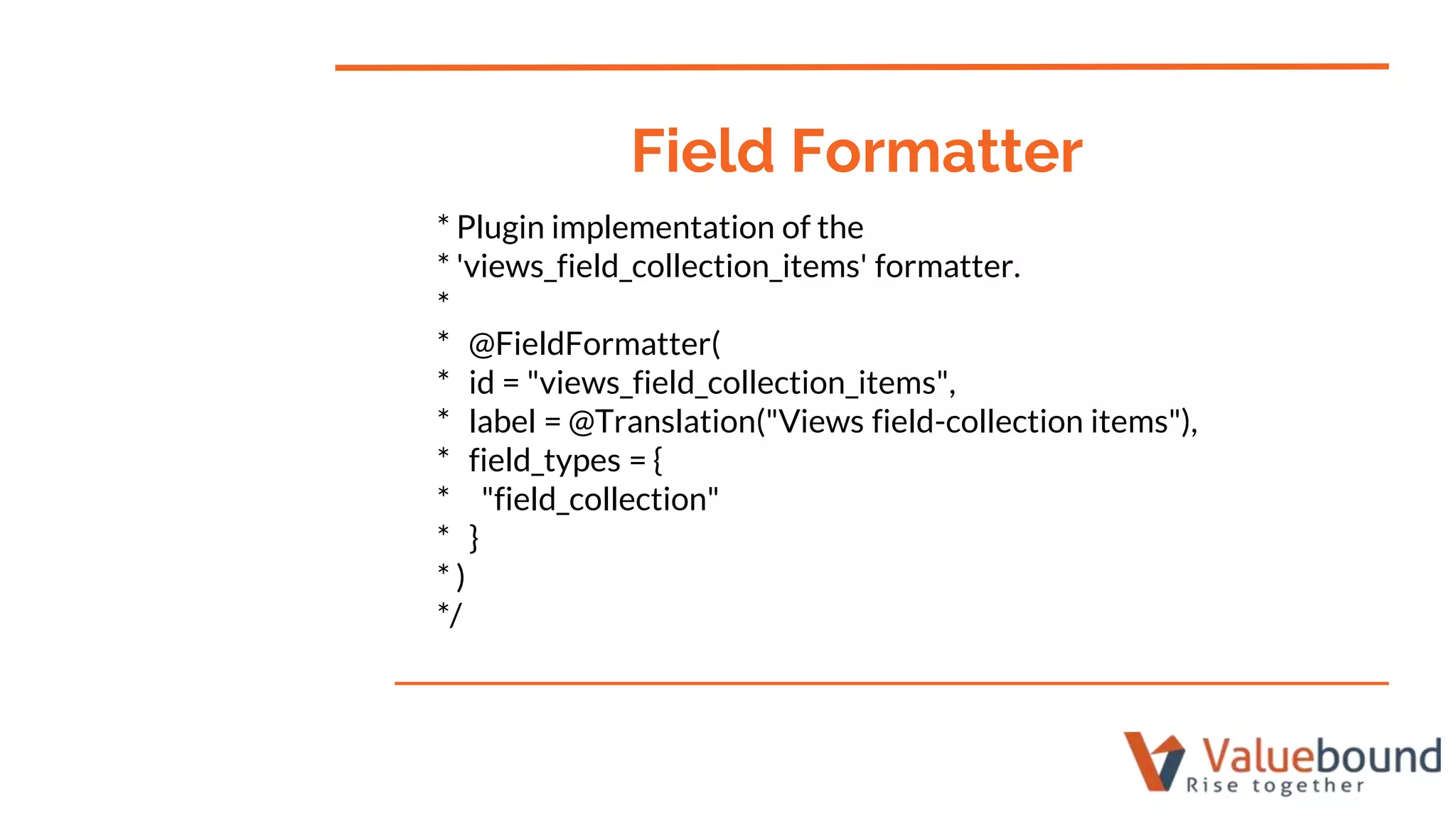 * Plugin implementation of the
* 'views_field_collection_items' formatter.
*
* @FieldFormatter(
* id = "views_field_collection_items",
* label = @Translation("Views field-collection items"),
* field_types = {
* "field_collection"
* }
* )
*/
Field Formatter
 