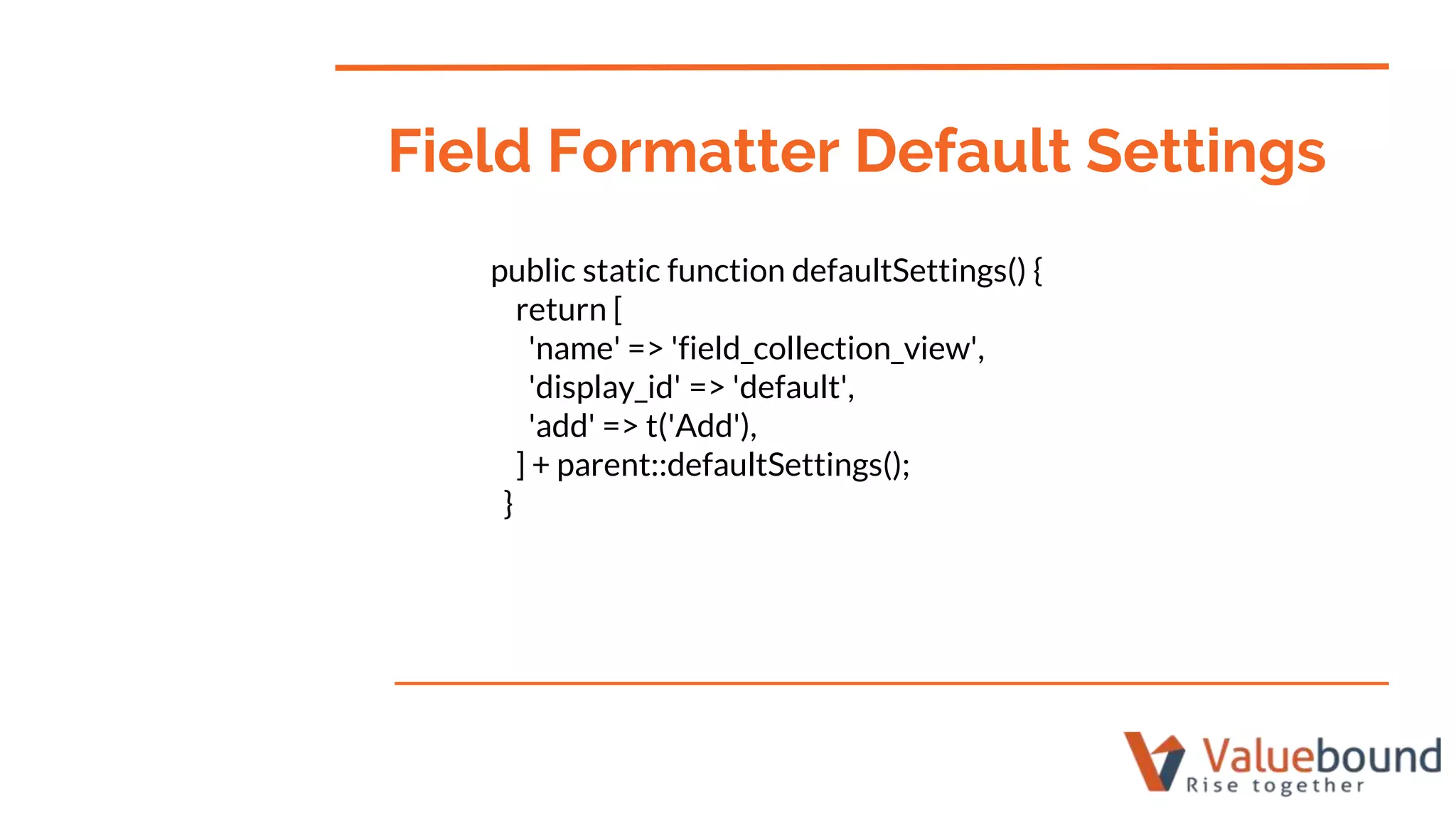 public static function defaultSettings() {
return [
'name' => 'field_collection_view',
'display_id' => 'default',
'add' => t('Add'),
] + parent::defaultSettings();
}
Field Formatter Default Settings
 