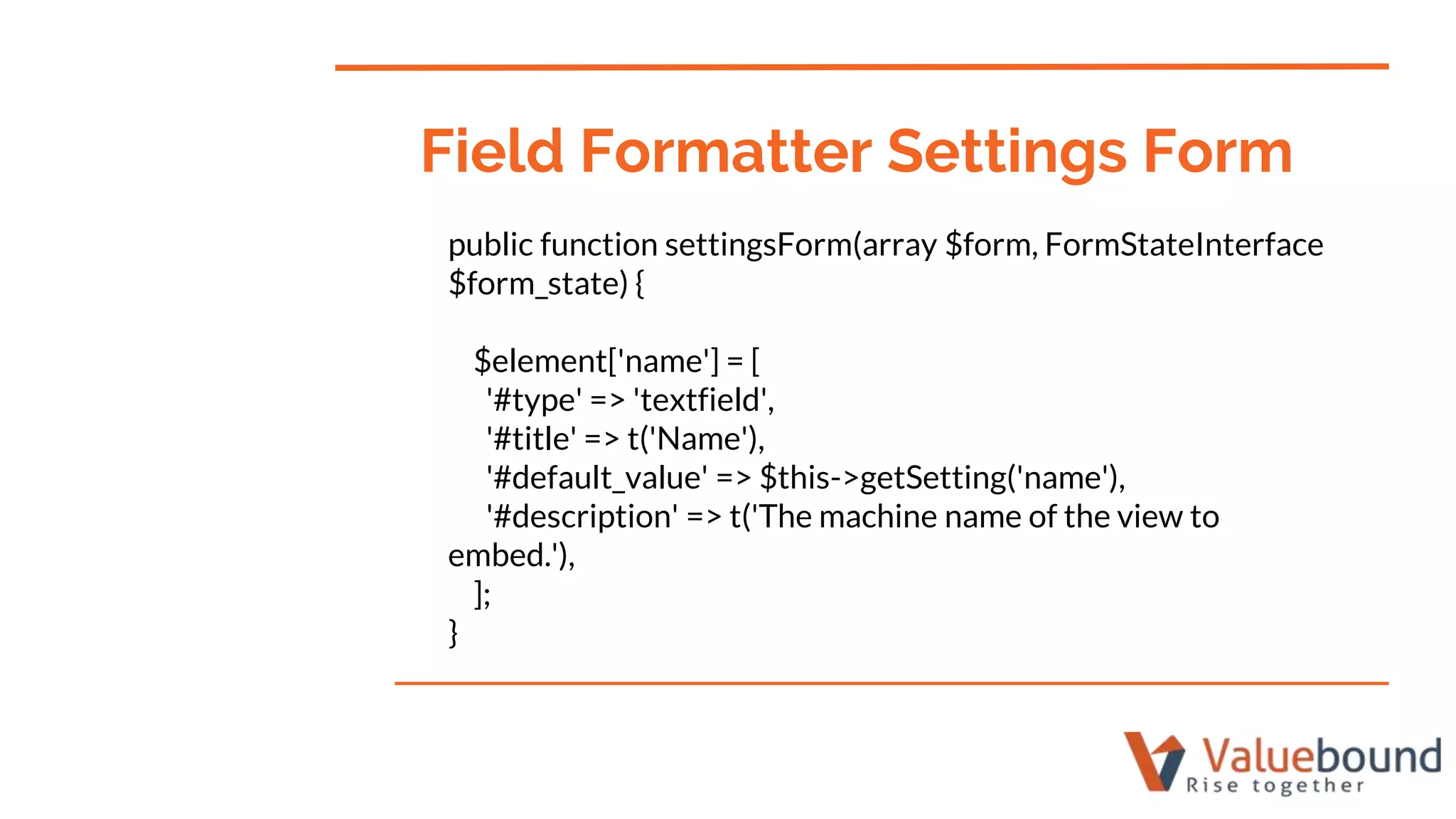public function settingsForm(array $form, FormStateInterface
$form_state) {
$element['name'] = [
'#type' => 'textfield',
'#title' => t('Name'),
'#default_value' => $this->getSetting('name'),
'#description' => t('The machine name of the view to
embed.'),
];
}
Field Formatter Settings Form
 