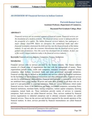 CASIRJ Volume 6 Issue 7 [Year - 2015] ISSN 2319 – 9202
International Research Journal of Commerce Arts and Science
http://www.casirj.com Page 180
AN OVERVIEW OF Financial Services in Indian Context
Parvesh Kumar Goyal
Asssistant Professor, Department of Commerce,
Dayanand Post Graduate College, Hisar
ABSTRACT
Financial services are an essential segment of financial system. Financial services are
the foundation of a modern economy. The financial service sector is indispensable for
the prosperity of a nation. The Indian financial services industry has undergone a
major change since1990. Before its emergence the commercial banks and other
financial institutions dominated the field and they met the financial needs of the Indian
industry. It was only after the economic liberalisation that the financial service sector
gained some prominence. Now this sector has developed into an industry .In fact, one
of the world’s largest industries today is the financial services industry.
Keywords Financial services, Industry, Companies, Finance, Institutions
Introduction
Financial services refer to services provided by the finance industry. The finance industry
consists of a broad range of organisations that deal with the management of money. These
organisations include banks, credit card companies, insurance companies, consumer finance
companies, stock brokers, investment funds and some government sponsored enterprises.
Financial services may be defined as the products and services offered by financial institutions
for the facilitation of various financial transactions and other related activities. Financial services
can also be called financial intermediation. Financial intermediation is a process by which funds
are mobilised from a large number of savers and make them available to all those who are in
need of it and particularly to corporate customers. There are various institutions which render
financial services. Some of the institutions are banks, investment companies, accounting firms,
financial institutions, merchant banks, leasing companies, venture capital companies, factoring
companies, mutual funds etc. These institutions provide variety of services to corporate
enterprises. Such services are called financial services. Thus, services rendered by financial
service organisations to industrial enterprises and to ultimate consumer markets are called
financial services. These are the services and facilities required for the smooth operation of the
financial markets. In short, services provided by financial intermediaries are called financial
services.
 