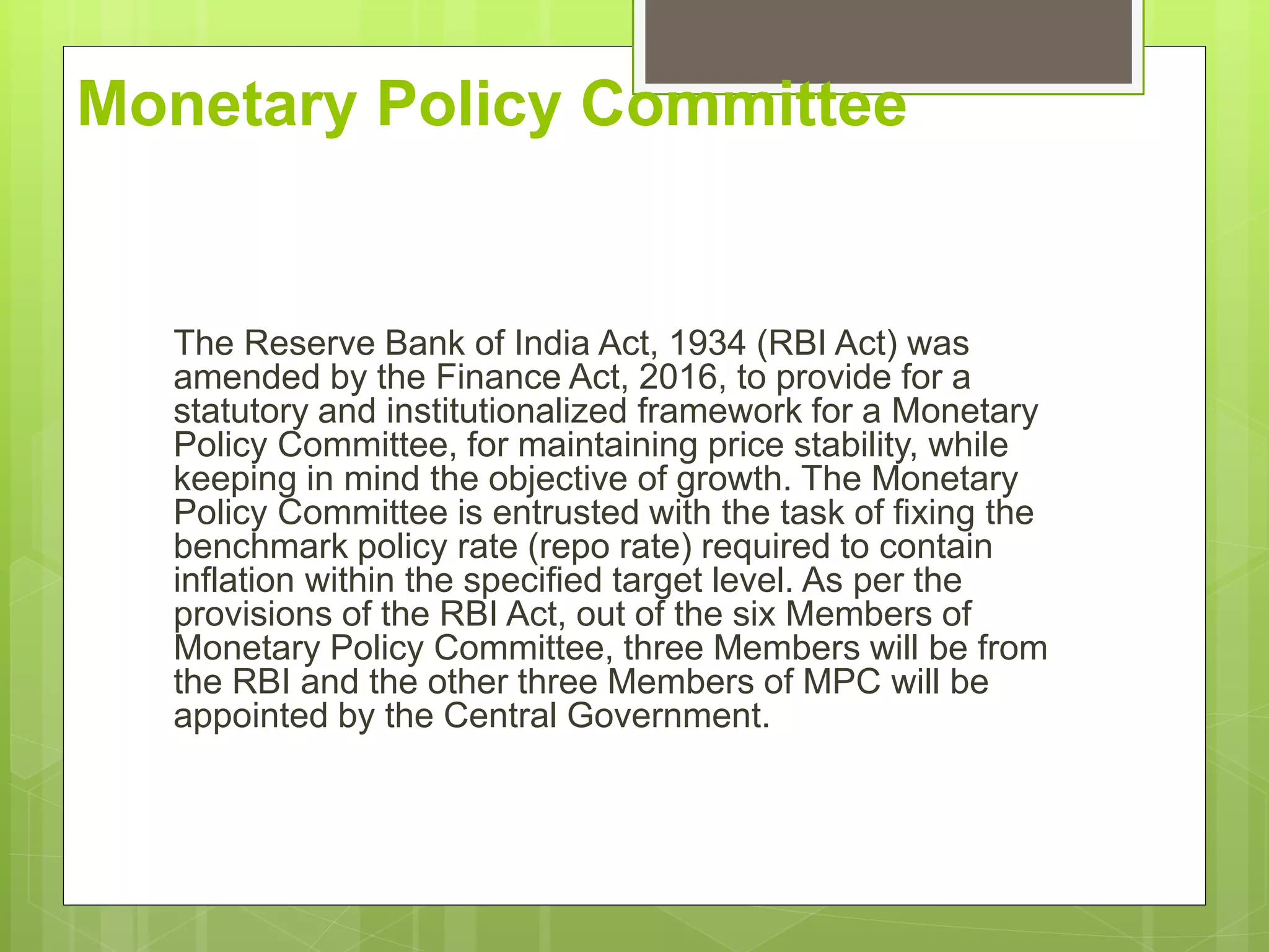 Monetary Policy Committee
The Reserve Bank of India Act, 1934 (RBI Act) was
amended by the Finance Act, 2016, to provide for a
statutory and institutionalized framework for a Monetary
Policy Committee, for maintaining price stability, while
keeping in mind the objective of growth. The Monetary
Policy Committee is entrusted with the task of fixing the
benchmark policy rate (repo rate) required to contain
inflation within the specified target level. As per the
provisions of the RBI Act, out of the six Members of
Monetary Policy Committee, three Members will be from
the RBI and the other three Members of MPC will be
appointed by the Central Government.
 