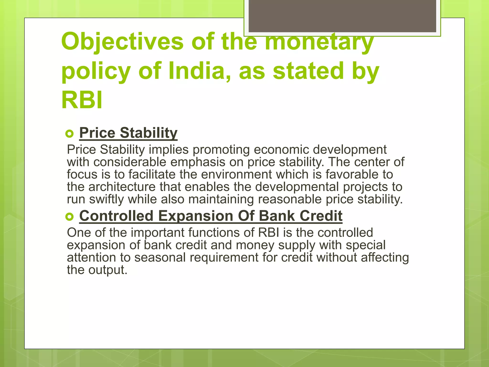 Objectives of the monetary
policy of India, as stated by
RBI
 Price Stability
Price Stability implies promoting economic development
with considerable emphasis on price stability. The center of
focus is to facilitate the environment which is favorable to
the architecture that enables the developmental projects to
run swiftly while also maintaining reasonable price stability.
 Controlled Expansion Of Bank Credit
One of the important functions of RBI is the controlled
expansion of bank credit and money supply with special
attention to seasonal requirement for credit without affecting
the output.
 
