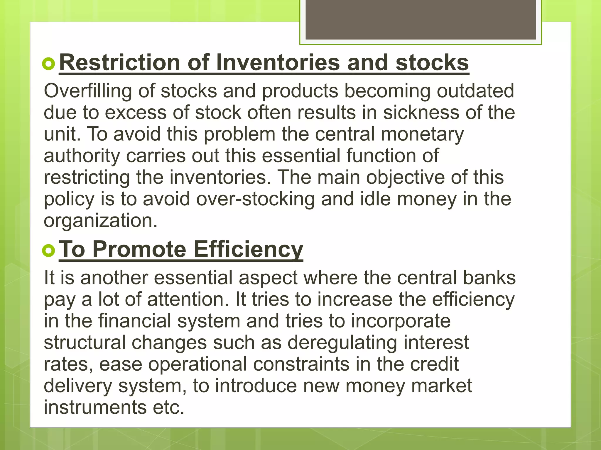 Restriction of Inventories and stocks
Overfilling of stocks and products becoming outdated
due to excess of stock often results in sickness of the
unit. To avoid this problem the central monetary
authority carries out this essential function of
restricting the inventories. The main objective of this
policy is to avoid over-stocking and idle money in the
organization.
To Promote Efficiency
It is another essential aspect where the central banks
pay a lot of attention. It tries to increase the efficiency
in the financial system and tries to incorporate
structural changes such as deregulating interest
rates, ease operational constraints in the credit
delivery system, to introduce new money market
instruments etc.
 