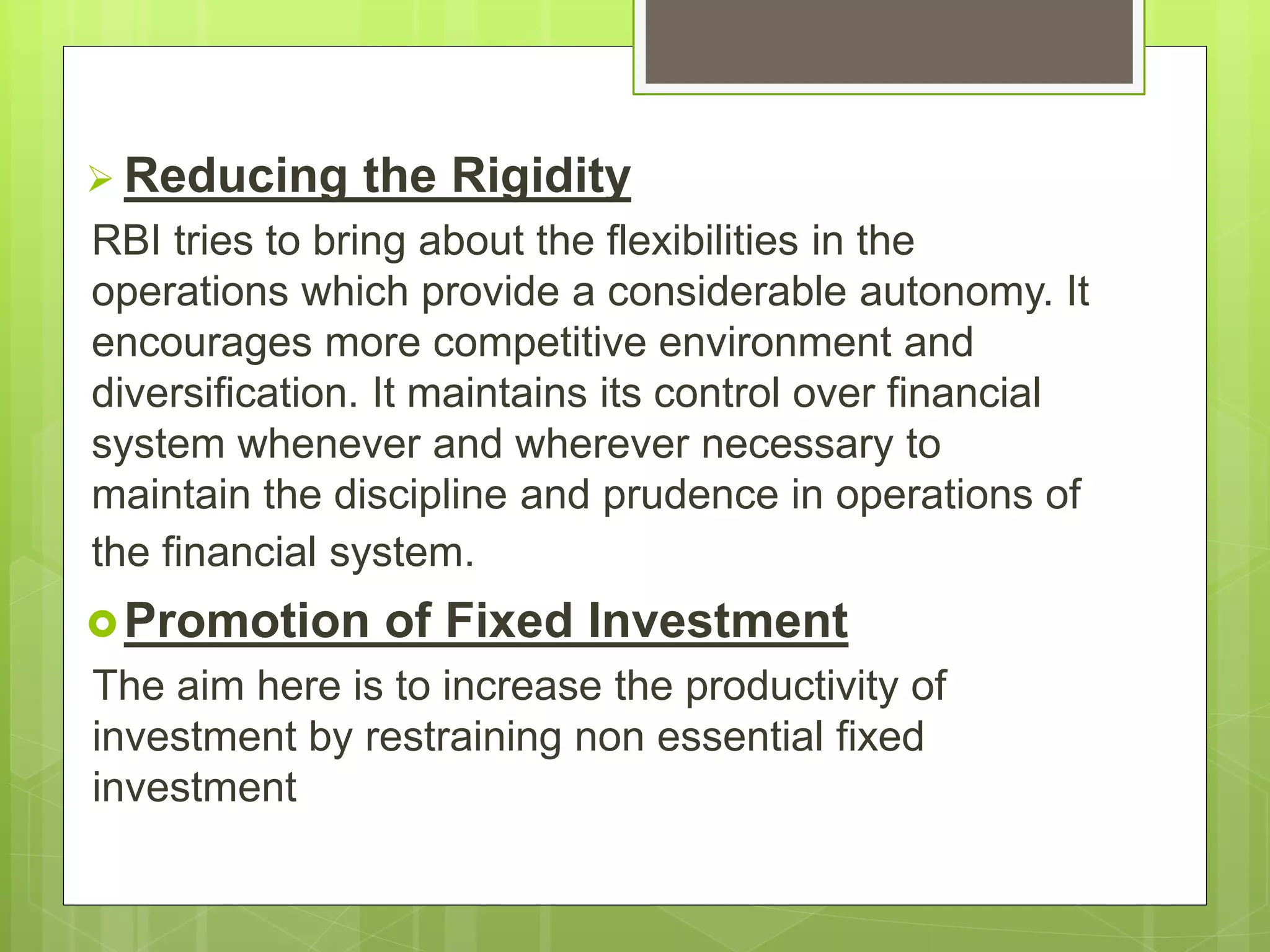 Reducing the Rigidity
RBI tries to bring about the flexibilities in the
operations which provide a considerable autonomy. It
encourages more competitive environment and
diversification. It maintains its control over financial
system whenever and wherever necessary to
maintain the discipline and prudence in operations of
the financial system.
Promotion of Fixed Investment
The aim here is to increase the productivity of
investment by restraining non essential fixed
investment
 