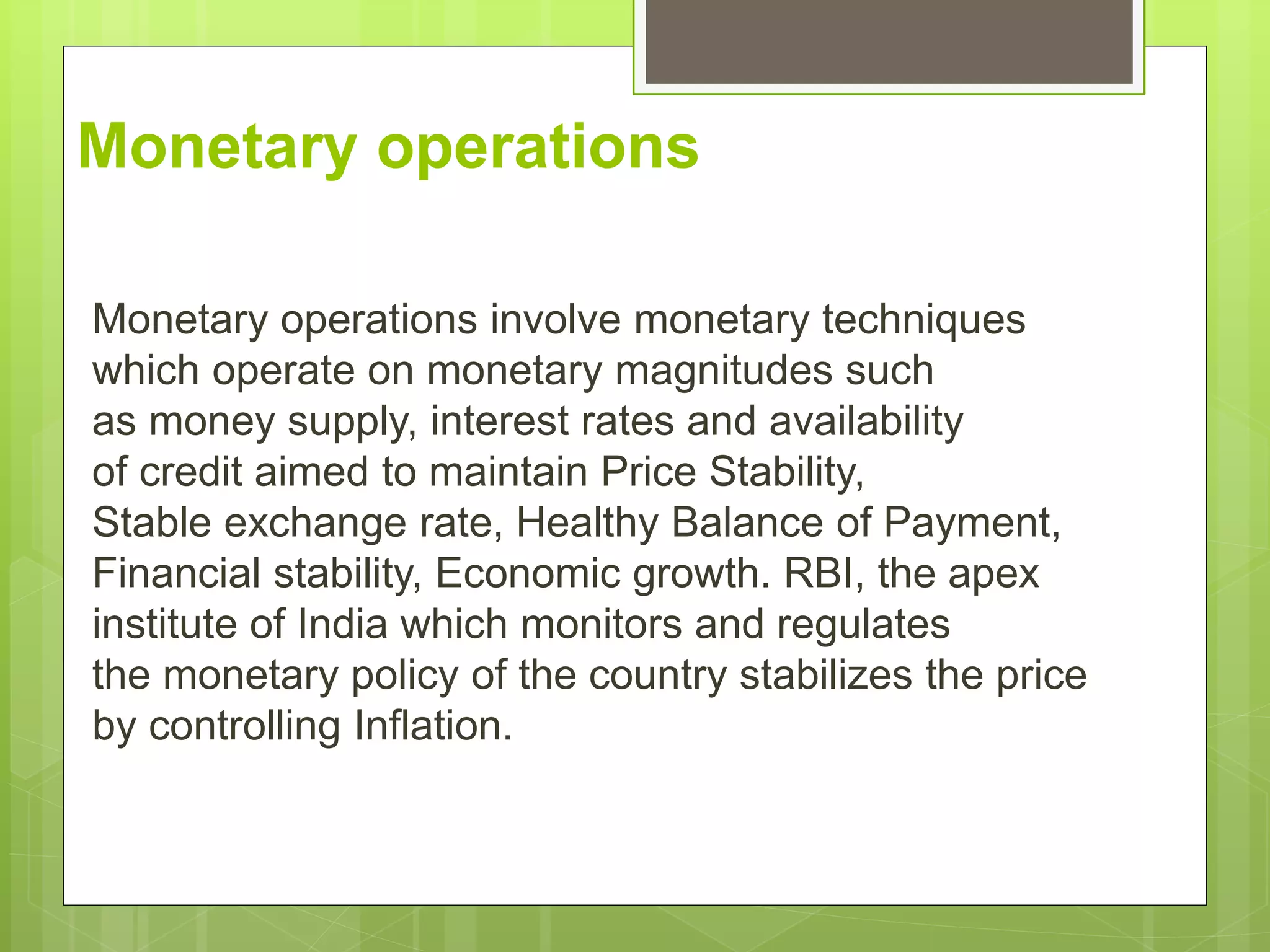 Monetary operations
Monetary operations involve monetary techniques
which operate on monetary magnitudes such
as money supply, interest rates and availability
of credit aimed to maintain Price Stability,
Stable exchange rate, Healthy Balance of Payment,
Financial stability, Economic growth. RBI, the apex
institute of India which monitors and regulates
the monetary policy of the country stabilizes the price
by controlling Inflation.
 