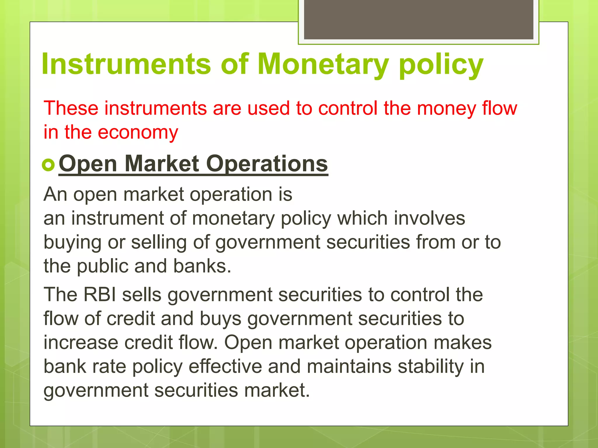 Instruments of Monetary policy
These instruments are used to control the money flow
in the economy
Open Market Operations
An open market operation is
an instrument of monetary policy which involves
buying or selling of government securities from or to
the public and banks.
The RBI sells government securities to control the
flow of credit and buys government securities to
increase credit flow. Open market operation makes
bank rate policy effective and maintains stability in
government securities market.
 
