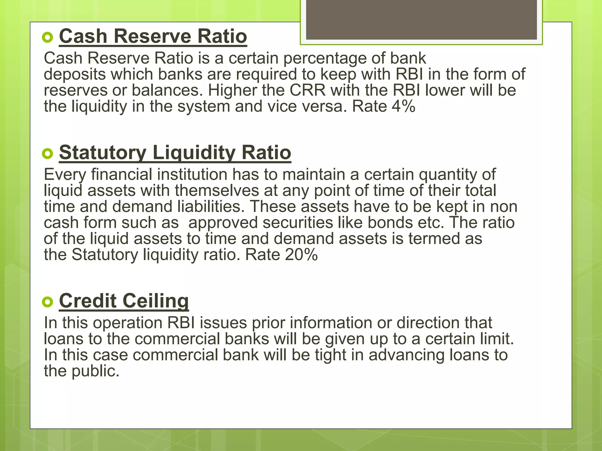  Cash Reserve Ratio
Cash Reserve Ratio is a certain percentage of bank
deposits which banks are required to keep with RBI in the form of
reserves or balances. Higher the CRR with the RBI lower will be
the liquidity in the system and vice versa. Rate 4%
 Statutory Liquidity Ratio
Every financial institution has to maintain a certain quantity of
liquid assets with themselves at any point of time of their total
time and demand liabilities. These assets have to be kept in non
cash form such as approved securities like bonds etc. The ratio
of the liquid assets to time and demand assets is termed as
the Statutory liquidity ratio. Rate 20%
 Credit Ceiling
In this operation RBI issues prior information or direction that
loans to the commercial banks will be given up to a certain limit.
In this case commercial bank will be tight in advancing loans to
the public.
 