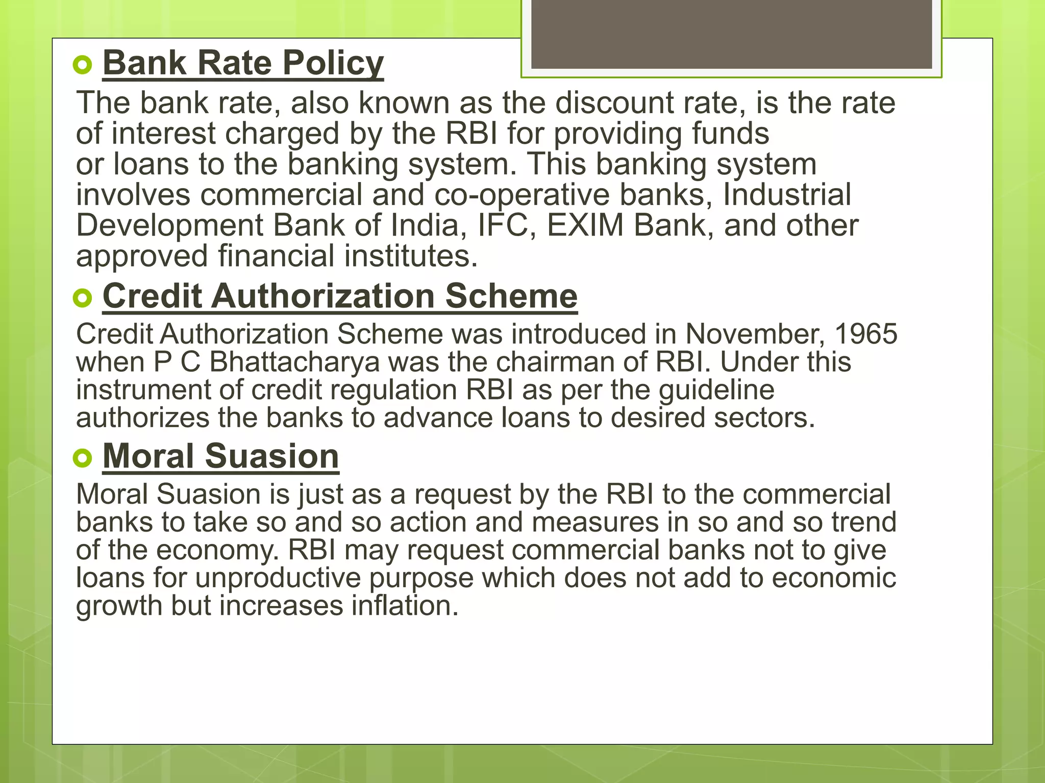  Bank Rate Policy
The bank rate, also known as the discount rate, is the rate
of interest charged by the RBI for providing funds
or loans to the banking system. This banking system
involves commercial and co-operative banks, Industrial
Development Bank of India, IFC, EXIM Bank, and other
approved financial institutes.
 Credit Authorization Scheme
Credit Authorization Scheme was introduced in November, 1965
when P C Bhattacharya was the chairman of RBI. Under this
instrument of credit regulation RBI as per the guideline
authorizes the banks to advance loans to desired sectors.
 Moral Suasion
Moral Suasion is just as a request by the RBI to the commercial
banks to take so and so action and measures in so and so trend
of the economy. RBI may request commercial banks not to give
loans for unproductive purpose which does not add to economic
growth but increases inflation.
 