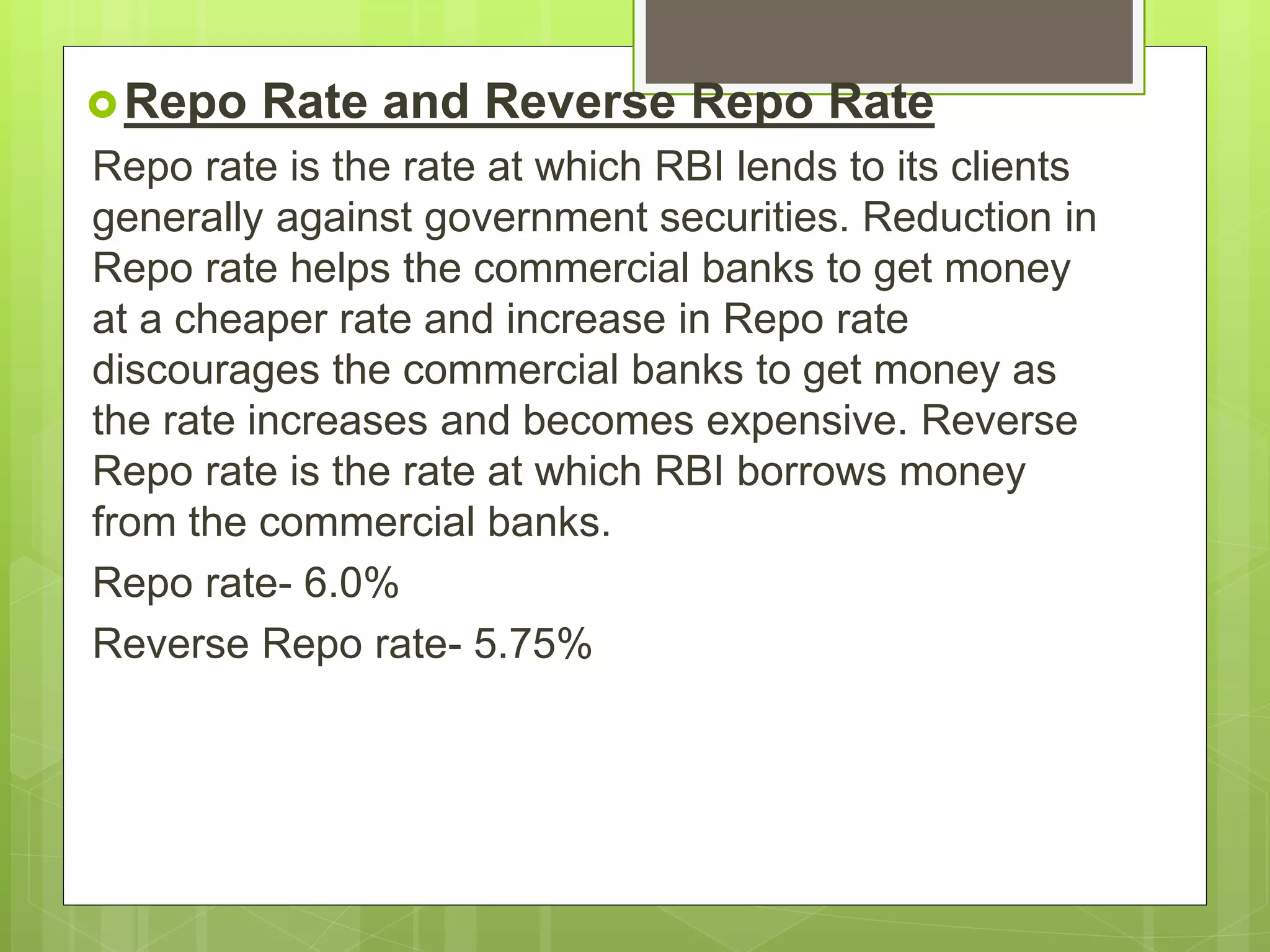 Repo Rate and Reverse Repo Rate
Repo rate is the rate at which RBI lends to its clients
generally against government securities. Reduction in
Repo rate helps the commercial banks to get money
at a cheaper rate and increase in Repo rate
discourages the commercial banks to get money as
the rate increases and becomes expensive. Reverse
Repo rate is the rate at which RBI borrows money
from the commercial banks.
Repo rate- 6.0%
Reverse Repo rate- 5.75%
 