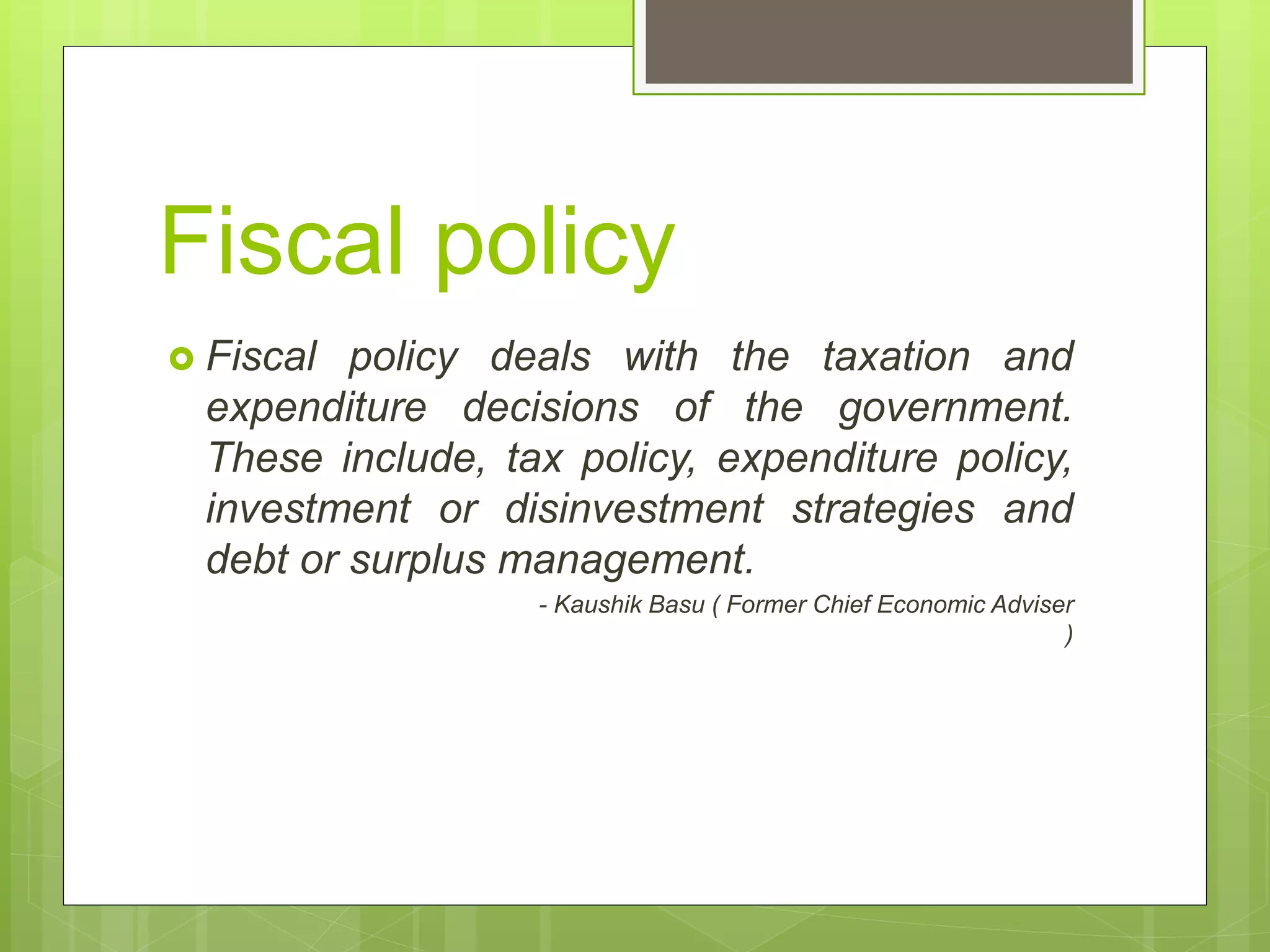 Fiscal policy
 Fiscal policy deals with the taxation and
expenditure decisions of the government.
These include, tax policy, expenditure policy,
investment or disinvestment strategies and
debt or surplus management.
- Kaushik Basu ( Former Chief Economic Adviser
)
 