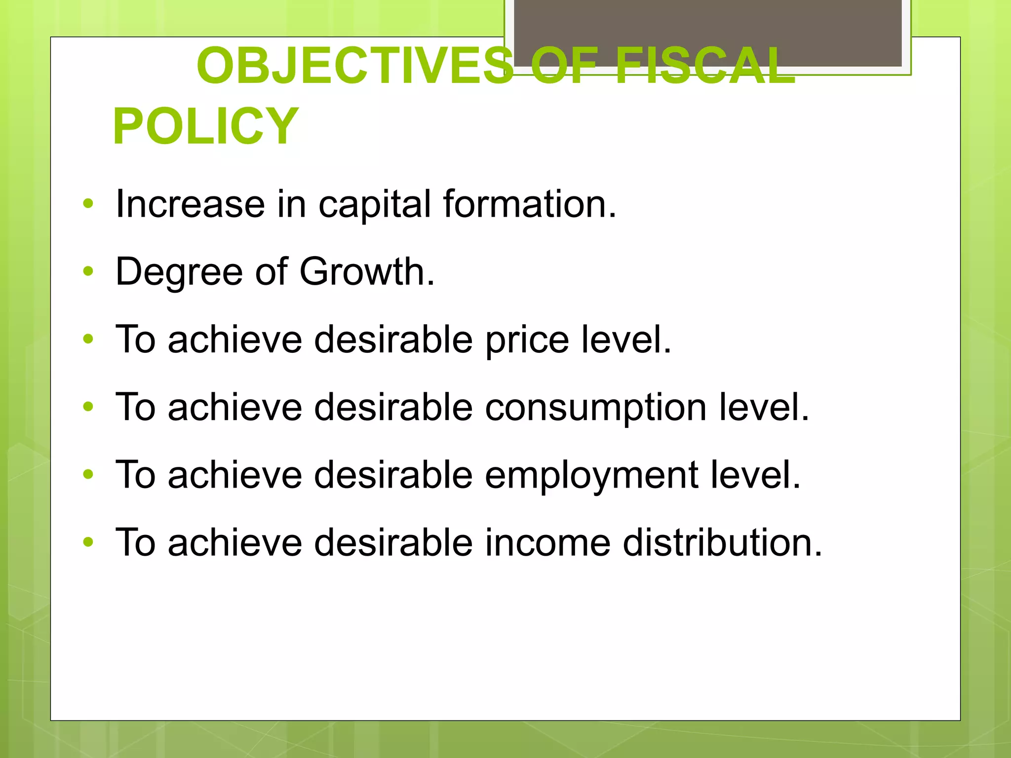 OBJECTIVES OF FISCAL
POLICY
• Increase in capital formation.
• Degree of Growth.
• To achieve desirable price level.
• To achieve desirable consumption level.
• To achieve desirable employment level.
• To achieve desirable income distribution.
 