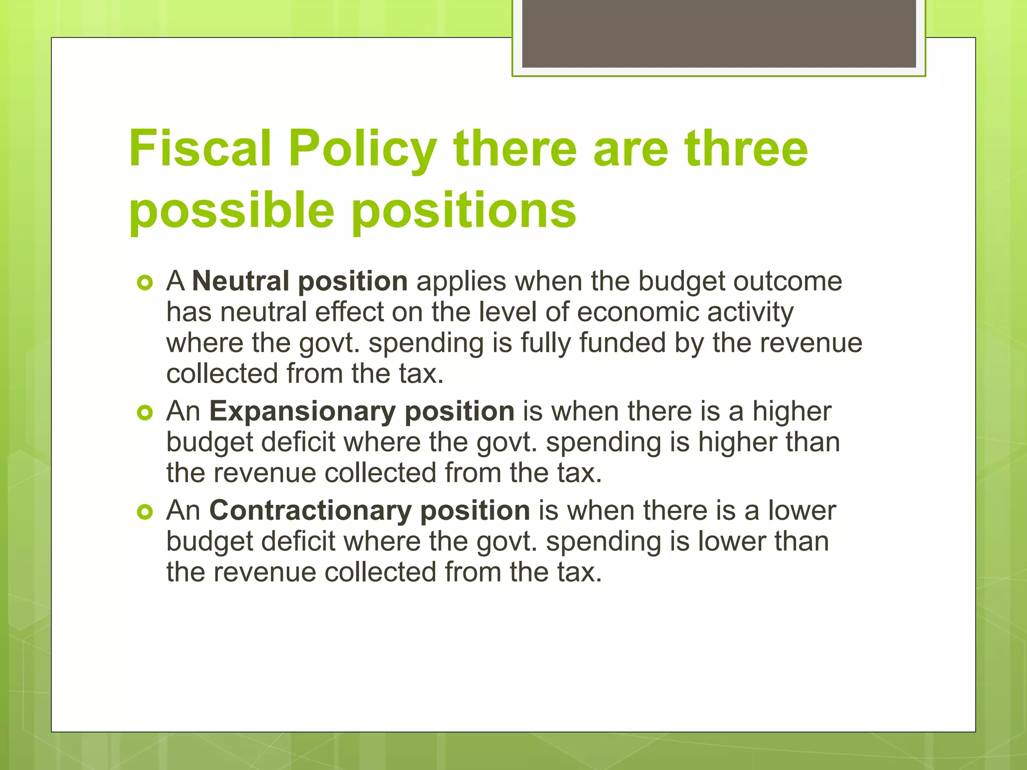 Fiscal Policy there are three
possible positions
 A Neutral position applies when the budget outcome
has neutral effect on the level of economic activity
where the govt. spending is fully funded by the revenue
collected from the tax.
 An Expansionary position is when there is a higher
budget deficit where the govt. spending is higher than
the revenue collected from the tax.
 An Contractionary position is when there is a lower
budget deficit where the govt. spending is lower than
the revenue collected from the tax.
 
