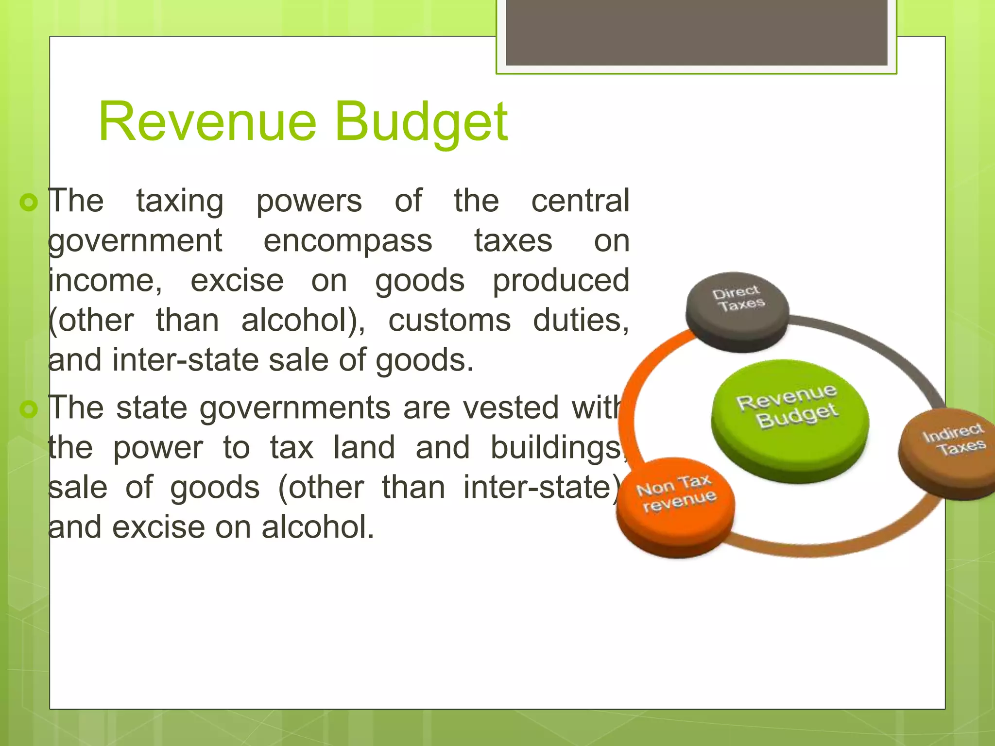 Revenue Budget
 The taxing powers of the central
government encompass taxes on
income, excise on goods produced
(other than alcohol), customs duties,
and inter-state sale of goods.
 The state governments are vested with
the power to tax land and buildings,
sale of goods (other than inter-state),
and excise on alcohol.
 