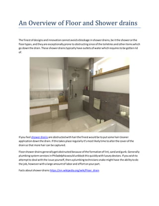 An Overview of Floor and Shower drains
The finestof designsandinnovationcannotavoidablockage inshowerdrains,be itthe showerorthe
floortypes,andtheyare exceptionallyprone toobstructingsince of the toiletriesandotheritemswhich
go downthe drain.These showerdrainstypicallyhave outletsof waterwhichrequirestobe gottenrid
of.
If you feel showerdrains are obstructedwithhairthe finestwouldbe toputsome haircleaner
applicationdownthe drain.If thistakesplace regularlyit'smostlikelytime toalterthe coverof the
drainso that more hair can be captured.
Floorshowerdrainsgenerallygetobstructedbecause of the formationof lint,sandandgunk.Generally
plumbingsystemservicesinPhiladelphiawouldunblockthisquicklywithluxurydevices.If youwishto
attemptto deal withthe issue yourself,thenaplumbingtechnicianssnake mighthave the abilitytodo
the job,howeverwithalarge amountof laborand effortonyourpart.
Facts aboutshowerdrains https://en.wikipedia.org/wiki/Floor_drain
 