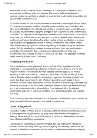 9/11/23, 12:04 PM An overview of foundation models
https://www.leewayhertz.com/foundation-models/ 10/19
experiences, adapt to new situations, and reason about the physical world in a way
generalizable to different tasks and contexts. This means that instead of building
separate models for each task or situation, a more general model can be created that can
be applied to various scenarios.
Foundation models for task specification need to understand and interpret various forms
of human communication, including natural language, gestures, demonstrations, and
other forms of feedback. They should also be able to incorporate prior knowledge about
the task and environment and adapt to changes in task requirements and environmental
conditions. This requires the development of models that can reason about task structure,
incorporate probabilistic inference to deal with uncertainty, and learn from few or even
single demonstrations. Developing foundation models for task specification is a critical
step toward enabling robots to operate in various environments and perform various
tasks without requiring significant manual engineering or reprogramming for each new
setting. Robotic foundation models can leverage self-supervised learning to acquire
knowledge from interaction data, enabling quick adaptation to new tasks and
environments, thus reducing the need for extensive new data. This approach enhances
robots’ learning efficiency and consistency.
Reasoning and search
Due to the huge combinatorial search space involved, AI has faced long-standing
challenges in solving reasoning and search problems, such as theorem proving and
program synthesis. Nevertheless, humans possess an innate capacity for intuitive
reasoning in most mathematical domains and the ability to transfer knowledge across
tasks to facilitate efficient adaptation and abstract reasoning. Recent AI research has
shown that deep neural networks can effectively guide the search space of these
problems. However, these approaches still have limitations in transferring knowledge and
reasoning abstractly. To address these challenges, these multi-purpose models possess
strong generative and multimodal capabilities, potentially controlling the inherent
combinatorial explosion in search and enabling more efficient adaptation and abstract
reasoning.
Thus, combining deep neural networks and AI foundation models holds great potential for
advancing state-of-the-art reasoning and search problems in AI.
Human engagement
Foundation models in AI can provide a starting point for developers with little experience
in creating effective AI applications. By using pre-trained models, developers can
leverage the knowledge and experience already in the model, allowing them to create
more effective and efficient applications.
Regarding user experience, AI foundation models can help improve the interaction
between humans and AI by focusing on human agency and reflecting user values. For
example, a foundation model could provide a chatbot application’s underlying language
 