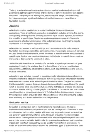 9/11/23, 12:04 PM An overview of foundation models
https://www.leewayhertz.com/foundation-models/ 14/19
Training is an iterative and resource-intensive process that involves adjusting model
parameters, optimizing performance, and fine-tuning to achieve the desired task-specific
outcomes. The quality of the training data, the architecture design, and the training
techniques employed significantly influence the effectiveness and capabilities of
foundation models.
Adapting
Adapting foundation models in AI is crucial for effective deployment in various
applications. There are different approaches to adaptation, including priming, fine-tuning,
and updating. Priming involves providing additional input, such as a prompt, to condition
the model for a specific task. Fine-tuning involves updating some or all of the model
parameters to reflect new information, while updating involves modifying the model’s
architecture to fit the specific application better.
Adaptation can be used in various settings, such as domain-specific tasks, where a
foundation model is specialized to a particular domain, improving its accuracy. It can also
be used for test-time data removal, where the model is adapted to work without access to
specific data. Another use case is editing the model behavior on specific inputs, such as
increasing or decreasing the sentiment of a text.
Several factors determine the suitability of a particular adaptation procedure for a given
application, including the available data, the desired level of accuracy, and the task
requirements. Additionally, ethical considerations, such as potential biases and fairness,
must be considered.
A long-term goal for future research in foundation model adaptation is to develop more
efficient and effective adaptation techniques that can quickly adapt a foundation model to
new tasks and domains while addressing ethical considerations. The goal is to ensure
that the adaptation process does not degrade the generalization capabilities of the model,
which is essential for its long-term usefulness. Many methods are available for adapting
foundation models, making it challenging for practitioners to choose the best one for their
specific problem or computing environment. To help with this decision-making process,
three important factors should be taken into consideration, which are computing budget,
data availability and access to foundation model gradients.
Evaluation metrics
Evaluation is an important part of machine learning models because it helps us
understand how well the model performs and how we can improve it. Evaluation is even
more important for foundation models, which are very large and complex because they
are generally used for many different tasks. However, evaluating foundation models
comes with its challenges because they need to be adapted to perform specific tasks and
can acquire unexpected skills. Additionally, documenting the performance of foundation
models can be difficult because they can be used for many different applications. To
frame the evaluation of foundation models, we identify two types of evaluation that stem
 