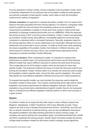 9/11/23, 12:04 PM An overview of foundation models
https://www.leewayhertz.com/foundation-models/ 15/19
from the abstraction of these models: intrinsic evaluation of the foundation model, which
is inherently independent of any particular task as foundation models are task-agnostic,
and extrinsic evaluation of task-specific models, which relies on both the foundation
model and the method of adaptation.
Intrinsic evaluation: An approach to evaluate foundation models in AI is to assess them
based on the task associated with their training objective. For instance, a language model
trained to predict the next word given the preceding context can be evaluated by
measuring the probabilities it assigns to words given their context in held-out test data
(perplexity on language modeling benchmarks such as LAMBADA). While this approach
has shown promise in NLP, it has two primary limitations. Firstly, it needs more generality,
as foundation models trained using different, incompatible objectives cannot be easily
compared or understood within a consistent framework. Secondly, evaluation based on
the training objective relies on a proxy relationship to be meaningful. Although this proxy
relationship has worked well in some contexts, it is likely to break down when assessing
the diverse capabilities of foundation models, their behavior in different domains, and
factors beyond in-domain accuracy. Hence, two complementary approaches will be
necessary to evaluate foundation models effectively.
Extrinsic evaluation: When evaluating AI models, it’s important to measure their
performance on specific tasks, but comparing their performance can be tricky because
different models may require different resources to achieve the same level of accuracy.
This is especially true for AI foundation models, which are the basis for many task-
specific models. The proposal to address this issue is to track the resources used for pre-
training the foundation models. Another option is to consider the resources used to adapt
the foundation model to specific tasks, not just the data used for adaptation. This would
help identify the most effective adaptation methods and ensure fair model comparisons.
To evaluate task-specific models, we must consider the resources used to adapt the
foundation models to these tasks. This involves understanding all the data used to inform
adaptation and access requirements for different adaptation methods. While current
evaluations may provide some understanding of specific models, they do not necessarily
help us understand how different adaptation methods perform or which one to choose in
a given context.
System
Foundation models are so large that they often require custom software systems like
Megatron, DeepSpeed, or Mesh Transformer JAX to train efficiently at scale. These
systems are built on top of standard frameworks like PyTorch, TensorFlow, and JAX and
rely on several innovations to optimize training, such as new parallelization dimensions
like pipeline parallelism and state-sharding optimizers to reduce memory usage. JIT
compilers are used to optimize the computation graph, and optimized libraries like cuDNN
and NCCL accelerate the training process. Overall, these innovations enable the training
of large-scale foundation models but still require careful co-design across algorithms,
 