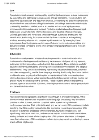 9/11/23, 12:04 PM An overview of foundation models
https://www.leewayhertz.com/foundation-models/ 18/19
Law
Foundation model-powered solutions offer significant enhancements to legal businesses
by automating and optimizing various aspects of legal operations. These solutions can
streamline legal research and document analysis, accelerating the extraction of relevant
information from vast volumes of legal documents. Virtual legal assistants and chatbots
powered by foundation models provide accessible and accurate legal guidance,
improving client interactions and support. Predictive analytics based on historical legal
data enable lawyers to make informed decisions and develop effective strategies.
Contract generation and review are simplified through automated drafting and risk
identification. Additionally, foundation models facilitate compliance and regulatory
analysis, ensuring adherence to complex legal frameworks. By leveraging these
technologies, legal businesses can increase efficiency, improve decision-making, and
deliver enhanced services to clients while empowering legal professionals to focus on
high-value tasks.
Education
Foundation model-powered solutions have the potential to revolutionize education
businesses by offering personalized learning experiences, intelligent tutoring systems,
automated content generation, and advanced data analytics. These solutions can tailor
education to individual students, providing personalized recommendations and adaptive
assessments. They can assist in creating high-quality educational resources, automate
tasks like essay grading, and facilitate language learning. Additionally, foundation models
enable educators to gain valuable insights from educational data, empowering data-
informed decision-making. Virtual assistants and chatbots powered by these models can
provide round-the-clock support to students. These solutions enhance the learning
process, optimize educational outcomes, and empower educators to deliver personalized
and data-driven instruction.
Endnote
Foundation models represent a significant breakthrough in artificial intelligence. While
they have made a remarkable impact in natural language processing, they also show
promise in other domains, such as computer vision, speech recognition and
reinforcement learning. Their potential is vast, and we can expect AI foundation models to
transform how AI is used in various fields, like biomedical research and education. With
the ability to automate processes within enterprises, foundation models in AI can
significantly reduce the time, cost, and resources needed to train models for each task,
leading to faster and more efficient deployment of AI systems. We should only expect
more fascinating uses of AI foundation models as technology develops, ushering in a new
era of artificial intelligence.
 