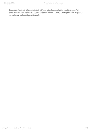 9/11/23, 12:04 PM An overview of foundation models
https://www.leewayhertz.com/foundation-models/ 19/19
Leverage the power of generative AI with our robust generative AI solutions based on
foundation models fine-tuned to your business needs. Contact LeewayHertz for all your
consultancy and development needs.
 