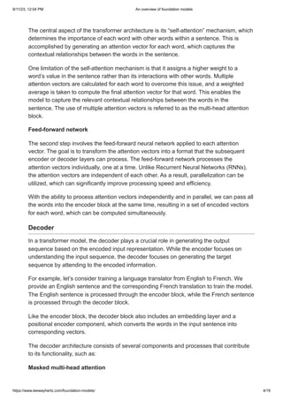 9/11/23, 12:04 PM An overview of foundation models
https://www.leewayhertz.com/foundation-models/ 4/19
The central aspect of the transformer architecture is its “self-attention” mechanism, which
determines the importance of each word with other words within a sentence. This is
accomplished by generating an attention vector for each word, which captures the
contextual relationships between the words in the sentence.
One limitation of the self-attention mechanism is that it assigns a higher weight to a
word’s value in the sentence rather than its interactions with other words. Multiple
attention vectors are calculated for each word to overcome this issue, and a weighted
average is taken to compute the final attention vector for that word. This enables the
model to capture the relevant contextual relationships between the words in the
sentence. The use of multiple attention vectors is referred to as the multi-head attention
block.
Feed-forward network
The second step involves the feed-forward neural network applied to each attention
vector. The goal is to transform the attention vectors into a format that the subsequent
encoder or decoder layers can process. The feed-forward network processes the
attention vectors individually, one at a time. Unlike Recurrent Neural Networks (RNNs),
the attention vectors are independent of each other. As a result, parallelization can be
utilized, which can significantly improve processing speed and efficiency.
With the ability to process attention vectors independently and in parallel, we can pass all
the words into the encoder block at the same time, resulting in a set of encoded vectors
for each word, which can be computed simultaneously.
Decoder
In a transformer model, the decoder plays a crucial role in generating the output
sequence based on the encoded input representation. While the encoder focuses on
understanding the input sequence, the decoder focuses on generating the target
sequence by attending to the encoded information.
For example, let’s consider training a language translator from English to French. We
provide an English sentence and the corresponding French translation to train the model.
The English sentence is processed through the encoder block, while the French sentence
is processed through the decoder block.
Like the encoder block, the decoder block also includes an embedding layer and a
positional encoder component, which converts the words in the input sentence into
corresponding vectors.
The decoder architecture consists of several components and processes that contribute
to its functionality, such as:
Masked multi-head attention
 