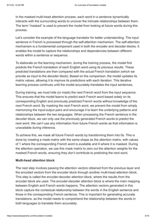 9/11/23, 12:04 PM An overview of foundation models
https://www.leewayhertz.com/foundation-models/ 5/19
In the masked multi-head attention process, each word in a sentence dynamically
interacts with the surrounding words to uncover the intricate relationships between them.
The term “masked” is used to prevent the model from looking at future words during this
process.
Let’s consider the example of the language translator for better understanding. The input
sentence in French is processed through the self-attention mechanism. The self-attention
mechanism is a fundamental component used in both the encoder and decoder blocks. It
enables the model to capture the relationships and dependencies between different
words within a sentence or sequence.
To elaborate on the learning mechanism, during the training process, the model first
predicts the French translation of each English word using its previous results. These
predicted translations are then compared with the actual French translation (which we
provide as input to the decoder block). Based on the comparison, the model updates its
matrix values, allowing it to improve its predictions with each iteration. This iterative
learning process continues until the model accurately translates the input sentences.
During training, we must hide (or mask) the next French word from the input sequence.
This ensures that the model learns to predict each French word based solely on its
corresponding English and previously predicted French words without knowledge of the
next French word. By masking the next French word, we prevent the model from simply
memorizing the input-output pairs and encourage it to learn the underlying patterns and
relationships between the two languages. When processing the French sentence in the
decoder block, we can only use the previously generated French words to predict the
next word. We can’t use any information from future French words as that information is
unavailable during inference.
To achieve this, we mask all future French words by transforming them into 0s. This is
done by creating a mask matrix with the same shape as the attention matrix, with values
of 1 where the corresponding French word is available and 0 where it is masked. During
the attention operation, we use this mask matrix to zero out the attention weights for the
masked French words, ensuring they don’t contribute to predicting the next word.
Multi-head attention block
The next step involves passing the attention vectors obtained from the previous layer and
the encoded vectors from the encoder block through another multi-head attention block.
This step is called the encoder-decoder attention block, where the results from the
encoder block are used. The encoder-decoder attention block is where the main mapping
between English and French words happens. The attention vectors generated in this
block capture the contextual relationship between the words in the English sentence and
those in the corresponding French sentence. This is important for generating accurate
translations, as the model needs to comprehend the relationship between the words in
both languages to translate them accurately.
 