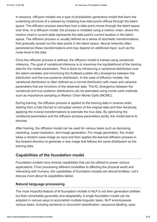 9/11/23, 12:04 PM An overview of foundation models
https://www.leewayhertz.com/foundation-models/ 8/19
In essence, diffusion models are a type of probabilistic generative model that learn the
underlying structure of a dataset by modeling how data points diffuse through the latent
space. The diffusion process describes how a data point moves through the latent space
over time. In a diffusion model, the process is modeled using a markov chain, where the
markov chain’s current state represents the data point’s current location in the latent
space. The diffusion process is usually defined as a series of stochastic transformations
that gradually spread out the data points in the latent space. Neural networks often
parameterize these transformations and may depend on additional input, such as the
noise level in the data.
Once the diffusion process is defined, the diffusion model is trained using variational
inference. The goal of variational inference is to maximize the log-likelihood of the training
data for the model parameters. This is done by introducing a variational distribution over
the latent variables and minimizing the Kullback-Leibler (KL) divergence between this
distribution and the true posterior distribution. In the case of diffusion models, the
variational distribution is often defined as a normal distribution with mean and variance
parameters that are functions of the observed data. The KL divergence between the
variational and true posterior distributions can be estimated using monte carlo methods
such as importance sampling or Markov Chain Monte Carlo (MCMC).
During training, the diffusion process is applied to the training data in reverse order,
starting from a fully blurred or corrupted version of the original data and then iteratively
applying the inverse transformations to estimate the true data. By optimizing the
variational parameters and the diffusion process parameters jointly, the model learns to
denoise.
After training, the diffusion model can be used for various tasks such as denoising,
inpainting, super-resolution, and image generation. For image generation, the model
takes a random noise image as input and then applies the learned diffusion process in
the forward direction to generate a new image that follows the same distribution as the
training data.
Capabilities of the foundation model
Foundation models have diverse capabilities that can be utilized to power various
applications. From processing different modalities to affecting the physical world and
interacting with humans, the capabilities of foundation models are almost limitless. Let’s
discuss more about its capabilities below:
Natural language processing
The most impactful feature of AI foundation models in NLP is not their generation abilities
but their remarkable generality and adaptability. A single foundation model can be
adapted in various ways to accomplish multiple linguistic tasks. NLP encompasses
various tasks, including sentence or document classification, sequence labeling, span
 