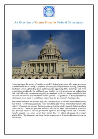 An Overview of Grants From the Federal Government
Concerned about the welfare of its citizens, the U.S. federal government allocates a percentage
of federal funds for a variety of purposes, including building affordable housing, developing
health care services, promoting green technology, and supporting ethnic minorities. Non-profit
organizations working for the welfare of poor families can seek government aid and continue
their charitable work. Americans struggling to meet basic needs on a meagre monthly income
can count on financial assistance from federal agencies. The good news is that comprehensive
information about grants is available on Grants.Gov, the government's funding portal.
The cost of education has become high, and this is reflected in the fact that students finance
their tuition fees through educational loans from banks and private financial institutions. The
majority of students are unaware that there are government grants for students that are available
online for free. Grants.gov provides authentic information about various student grants and
also provides access to various government agencies that charge tuition fees to students.
Female students can easily cover their tuition fees by taking advantage of women's
scholarships. Education costs are rising, but the government is determined to curb the soaring
tuition fees.
 