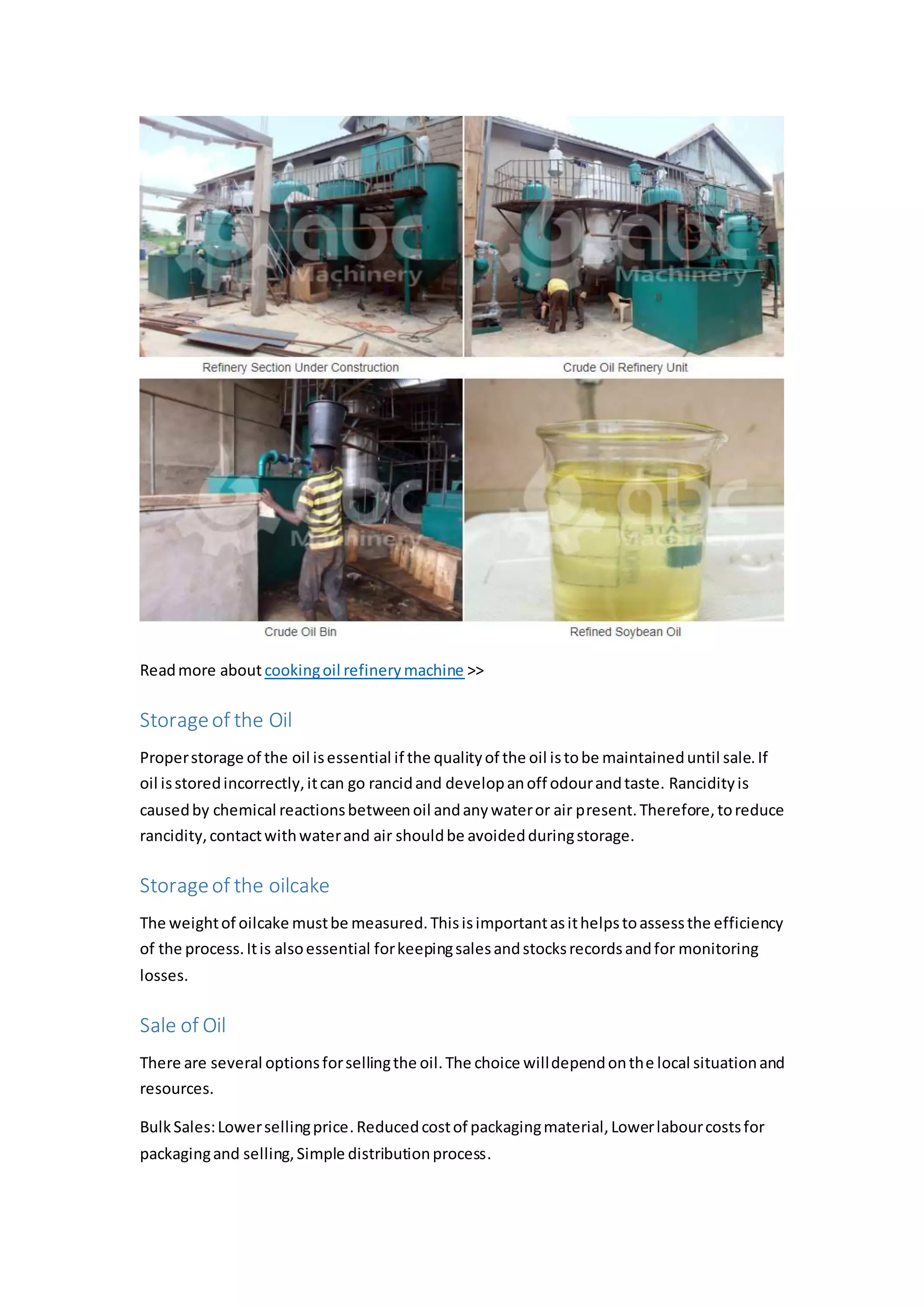 Readmore about cookingoil refinerymachine >>
Storageof the Oil
Properstorage of the oil isessential if the qualityof the oil istobe maintaineduntil sale.If
oil isstoredincorrectly,itcan go rancidand developanoff odourandtaste. Rancidityis
causedby chemical reactionsbetweenoil andanywateror air present.Therefore,toreduce
rancidity,contactwithwaterand air shouldbe avoidedduringstorage.
Storageof the oilcake
The weightof oilcake mustbe measured.Thisisimportantasithelpstoassessthe efficiency
of the process.Itis alsoessential forkeepingsalesandstocksrecordsandfor monitoring
losses.
Sale of Oil
There are several optionsforsellingthe oil.The choice willdependonthe local situationand
resources.
BulkSales:Lowersellingprice. Reducedcostof packagingmaterial,Lowerlabourcostsfor
packagingand selling,Simple distributionprocess.
 