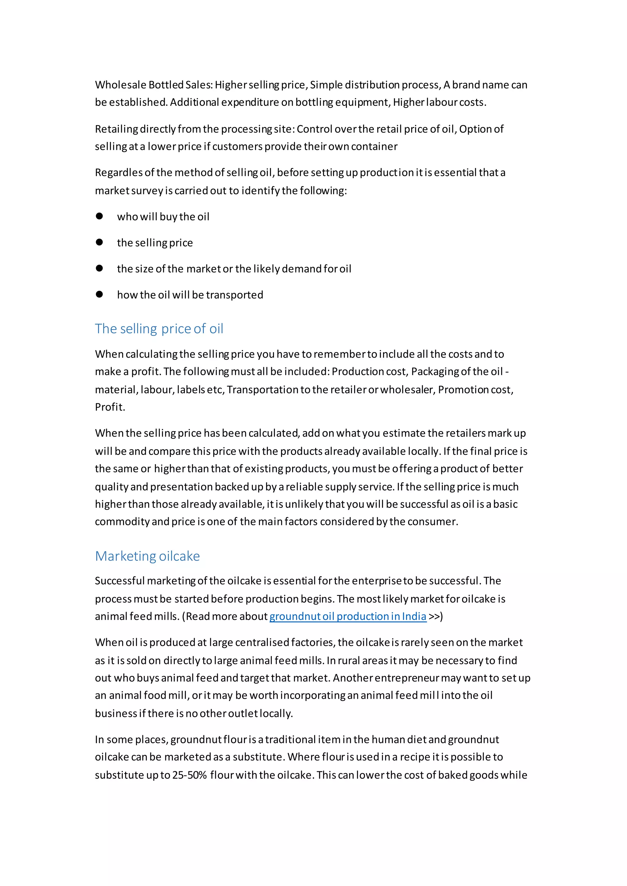 Wholesale BottledSales:Highersellingprice,Simple distributionprocess,A brandname can
be established.Additional expenditure onbottling equipment,Higherlabourcosts.
Retailingdirectlyfromthe processingsite:Control overthe retail price of oil,Optionof
sellingata lowerprice if customersprovide theirowncontainer
Regardlesof the methodof sellingoil,before settingupproductionitisessential thata
marketsurveyiscarriedout to identifythe following:
 whowill buythe oil
 the sellingprice
 the size of the marketor the likelydemandforoil
 howthe oil will be transported
The selling priceof oil
Whencalculatingthe sellingprice youhave toremembertoinclude all the costsandto
make a profit.The followingmustall be included:Productioncost, Packagingof the oil -
material,labour,labelsetc,Transportationtothe retailerorwholesaler, Promotioncost,
Profit.
Whenthe sellingprice hasbeencalculated,addonwhatyou estimate the retailersmarkup
will be andcompare thisprice withthe productsalreadyavailable locally.If the final price is
the same or higherthanthat of existingproducts,youmustbe offeringaproductof better
qualityandpresentationbackedupbyareliable supplyservice.If the sellingprice ismuch
higherthanthose alreadyavailable,itisunlikelythatyouwill be successful asoil isabasic
commodityandprice isone of the mainfactors consideredbythe consumer.
Marketing oilcake
Successful marketingof the oilcake isessential forthe enterprisetobe successful.The
processmustbe startedbefore productionbegins.The mostlikelymarketforoilcake is
animal feedmills. (Readmore about groundnutoil productioninIndia >>)
Whenoil isproducedat large centralisedfactories,the oilcakeisrarelyseenonthe market
as it issoldon directlytolarge animal feedmills.Inrural areasitmay be necessaryto find
out whobuysanimal feedandtargetthat market. Anotherentrepreneurmaywantto setup
an animal foodmill,oritmay be worthincorporatingananimal feedmill intothe oil
businessif there isnootheroutletlocally.
In some places,groundnutflourisatraditional iteminthe humandietandgroundnut
oilcake canbe marketedasa substitute.Where flourisusedina recipe itispossible to
substitute upto25-50% flourwiththe oilcake.Thiscanlowerthe cost of bakedgoodswhile
 
