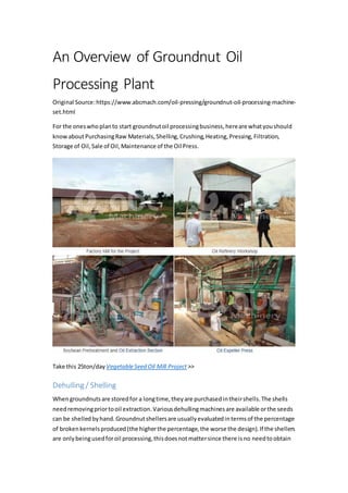 An Overview of Groundnut Oil
Processing Plant
Original Source:https://www.abcmach.com/oil-pressing/groundnut-oil-processing-machine-
set.html
For the oneswhoplanto start groundnutoil processingbusiness,hereare whatyoushould
knowaboutPurchasingRaw Materials,Shelling,Crushing,Heating,Pressing,Filtration,
Storage of Oil,Sale of Oil,Maintenance of the Oil Press.
Take this 25ton/day VegetableSeed Oil Mill Project >>
Dehulling / Shelling
Whengroundnutsare storedfor a longtime,theyare purchasedintheirshells.The shells
needremovingpriortooil extraction.Variousdehullingmachinesare available orthe seeds
can be shelledbyhand.Groundnutshellersare usuallyevaluatedintermsof the percentage
of brokenkernelsproduced(the higherthe percentage,the worse the design).If the shellers
are onlybeingusedforoil processing,thisdoesnotmattersince there isno needtoobtain
 