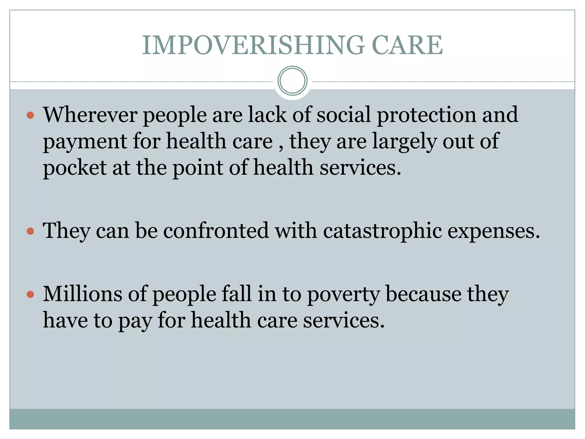 IMPOVERISHING CARE
 Wherever people are lack of social protection and
payment for health care , they are largely out of
pocket at the point of health services.
 They can be confronted with catastrophic expenses.
 Millions of people fall in to poverty because they
have to pay for health care services.
 