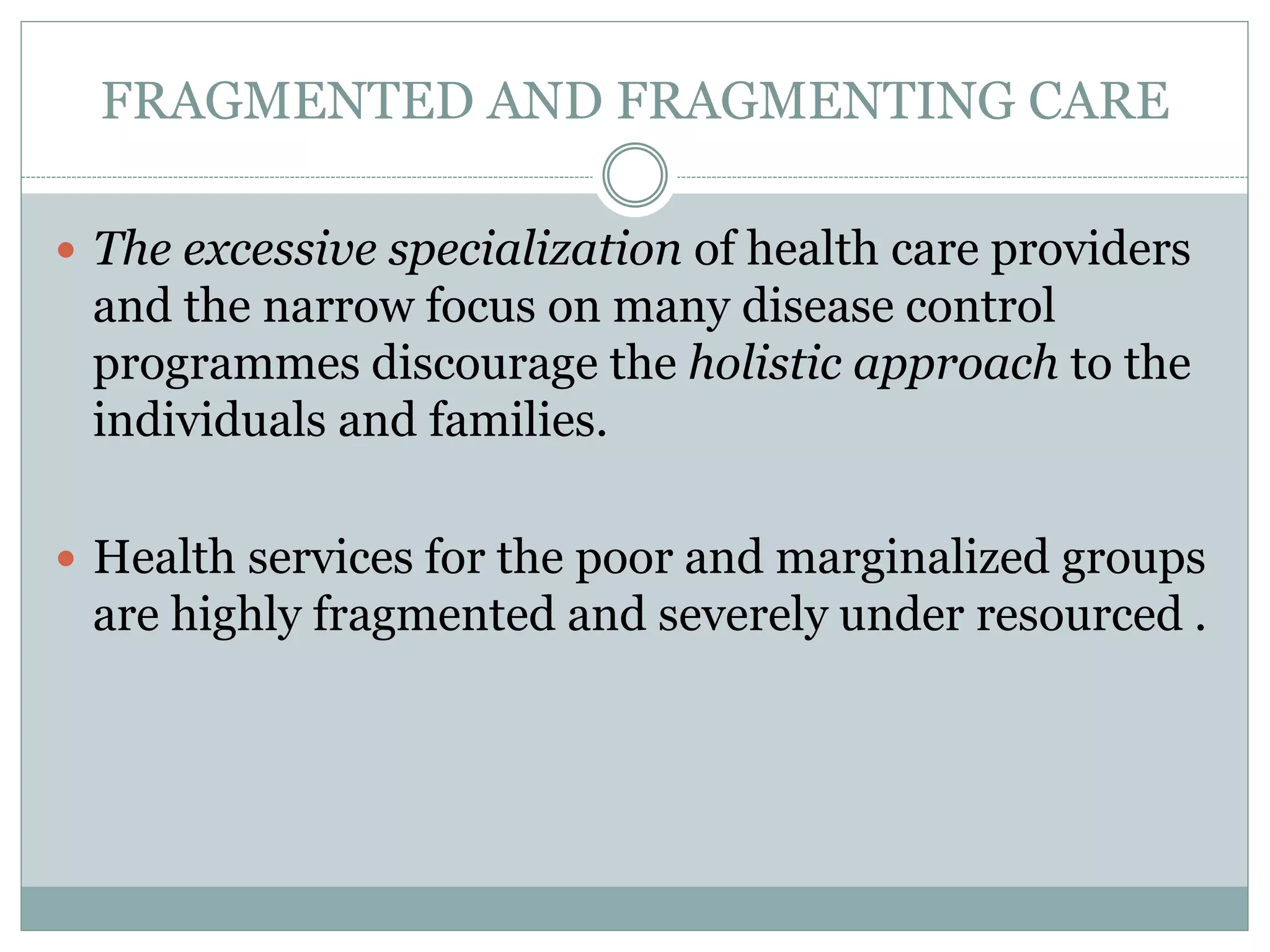 FRAGMENTED AND FRAGMENTING CARE
 The excessive specialization of health care providers
and the narrow focus on many disease control
programmes discourage the holistic approach to the
individuals and families.
 Health services for the poor and marginalized groups
are highly fragmented and severely under resourced .
 