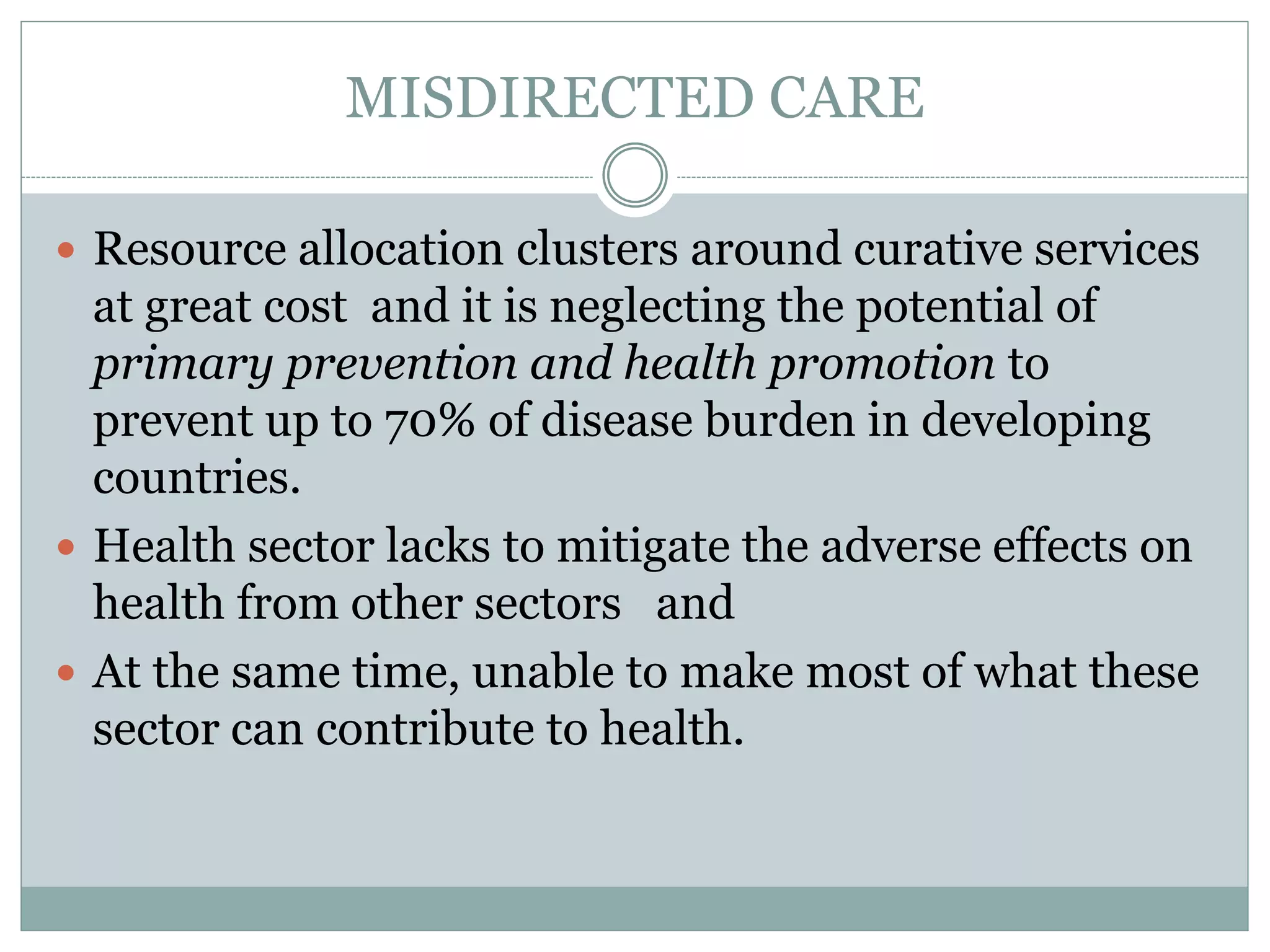 MISDIRECTED CARE
 Resource allocation clusters around curative services
at great cost and it is neglecting the potential of
primary prevention and health promotion to
prevent up to 70% of disease burden in developing
countries.
 Health sector lacks to mitigate the adverse effects on
health from other sectors and
 At the same time, unable to make most of what these
sector can contribute to health.
 