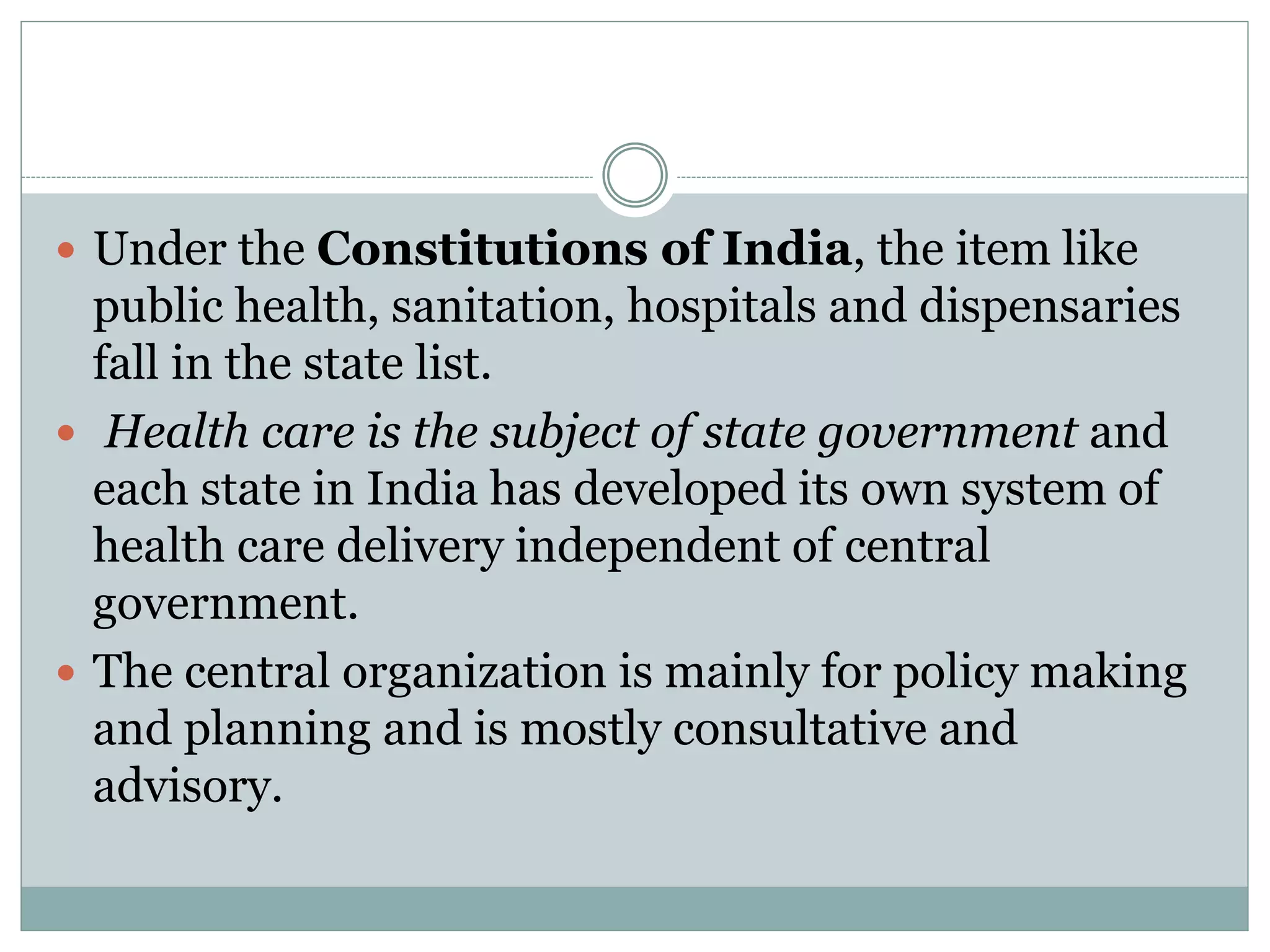  Under the Constitutions of India, the item like
public health, sanitation, hospitals and dispensaries
fall in the state list.
 Health care is the subject of state government and
each state in India has developed its own system of
health care delivery independent of central
government.
 The central organization is mainly for policy making
and planning and is mostly consultative and
advisory.
 