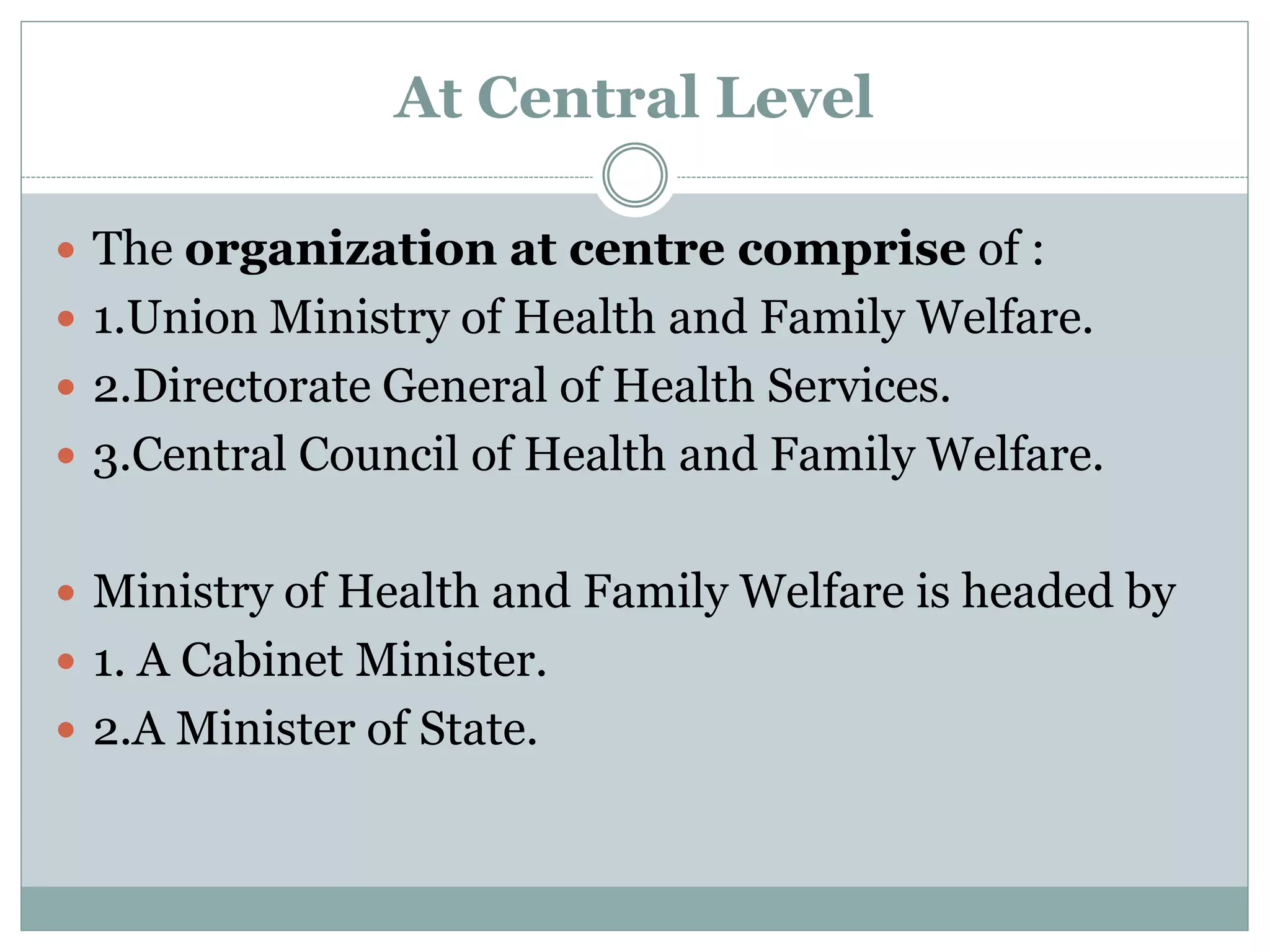At Central Level
 The organization at centre comprise of :
 1.Union Ministry of Health and Family Welfare.
 2.Directorate General of Health Services.
 3.Central Council of Health and Family Welfare.
 Ministry of Health and Family Welfare is headed by
 1. A Cabinet Minister.
 2.A Minister of State.
 
