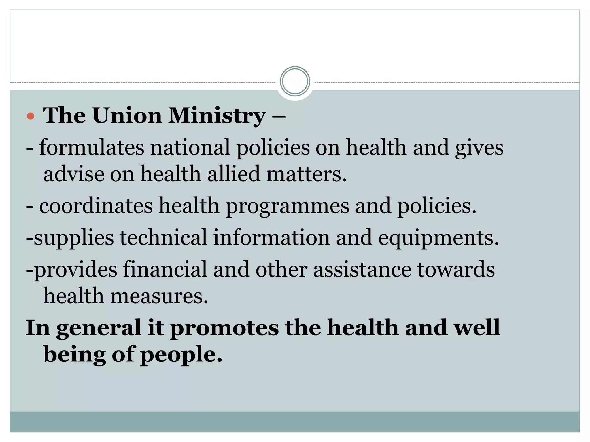  The Union Ministry –
- formulates national policies on health and gives
advise on health allied matters.
- coordinates health programmes and policies.
-supplies technical information and equipments.
-provides financial and other assistance towards
health measures.
In general it promotes the health and well
being of people.
 