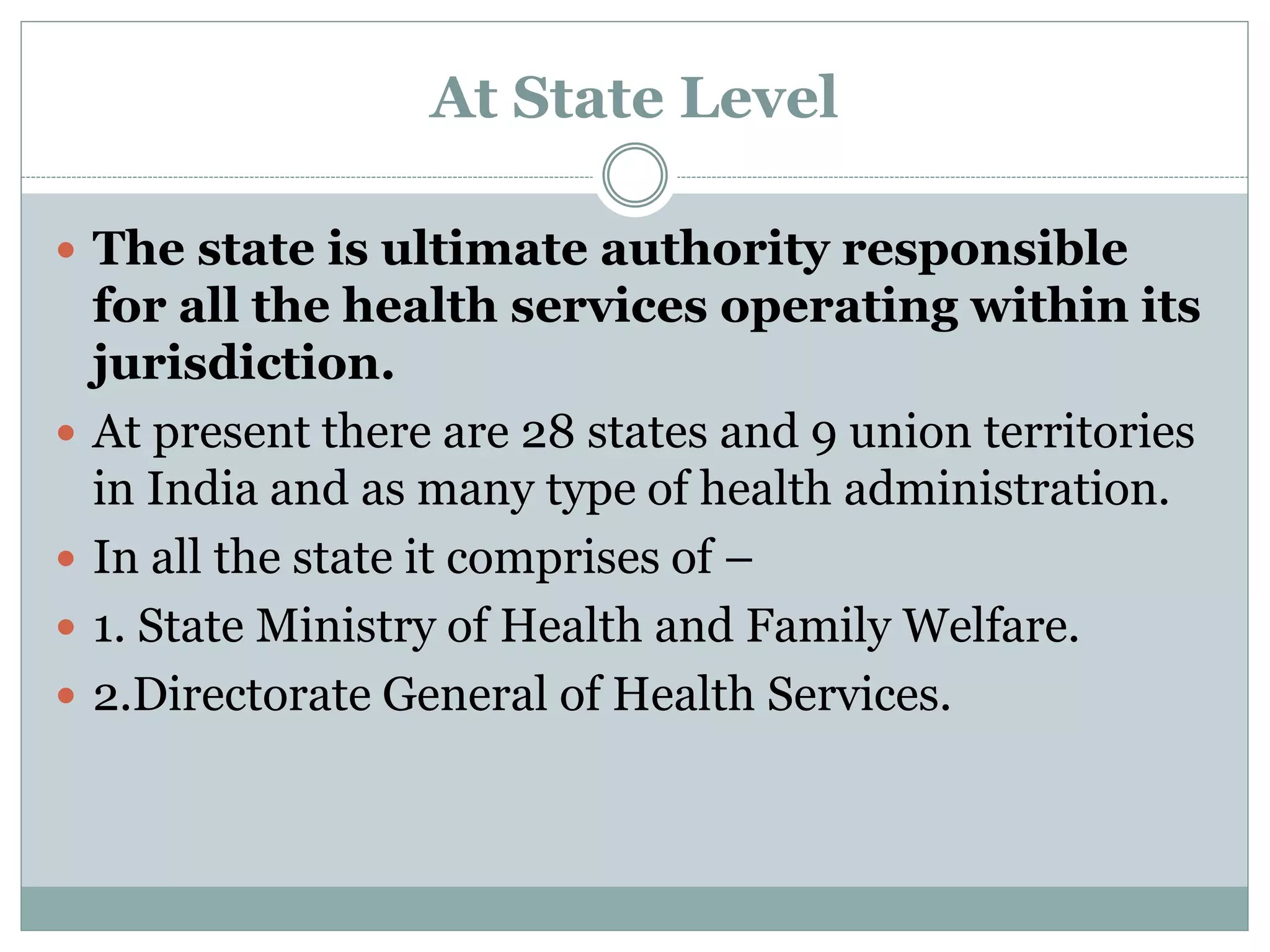 At State Level
 The state is ultimate authority responsible
for all the health services operating within its
jurisdiction.
 At present there are 28 states and 9 union territories
in India and as many type of health administration.
 In all the state it comprises of –
 1. State Ministry of Health and Family Welfare.
 2.Directorate General of Health Services.
 