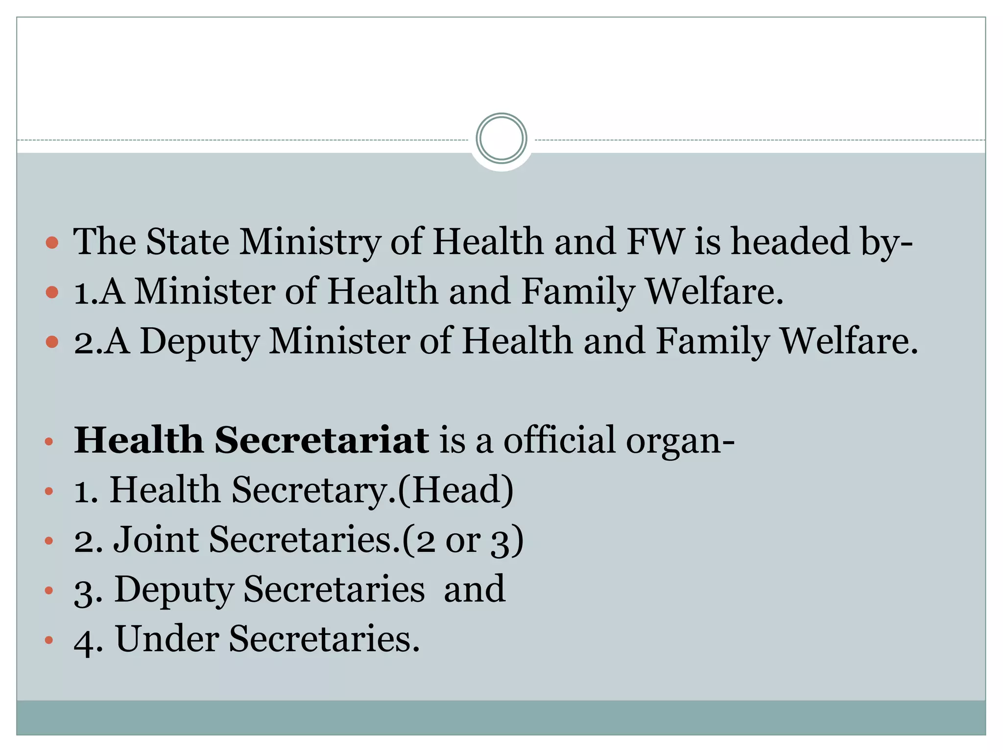  The State Ministry of Health and FW is headed by-
 1.A Minister of Health and Family Welfare.
 2.A Deputy Minister of Health and Family Welfare.
• Health Secretariat is a official organ-
• 1. Health Secretary.(Head)
• 2. Joint Secretaries.(2 or 3)
• 3. Deputy Secretaries and
• 4. Under Secretaries.
 