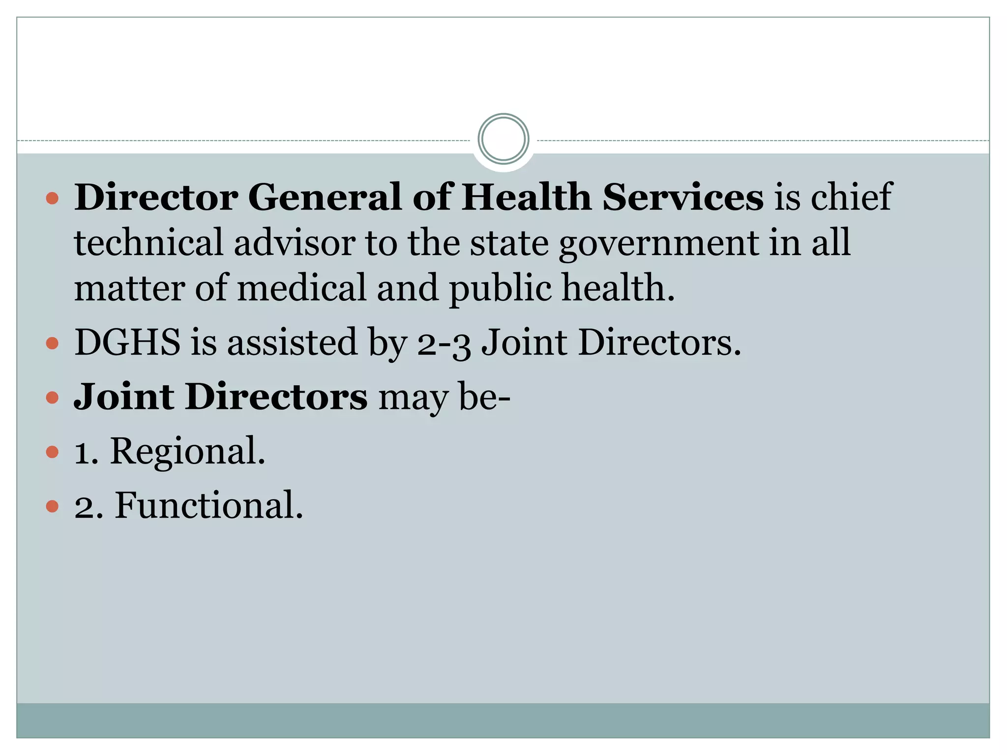  Director General of Health Services is chief
technical advisor to the state government in all
matter of medical and public health.
 DGHS is assisted by 2-3 Joint Directors.
 Joint Directors may be-
 1. Regional.
 2. Functional.
 