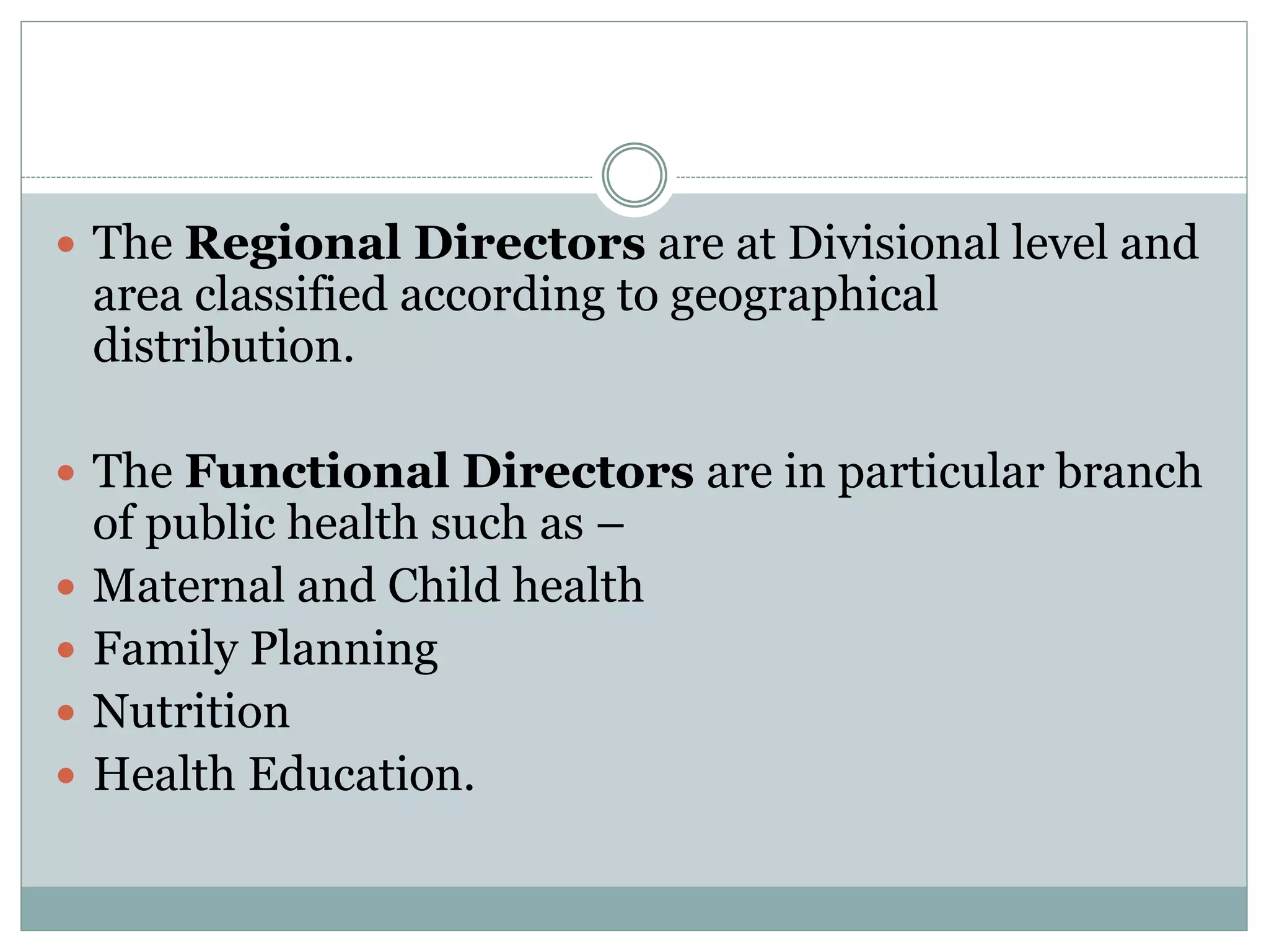  The Regional Directors are at Divisional level and
area classified according to geographical
distribution.
 The Functional Directors are in particular branch
of public health such as –
 Maternal and Child health
 Family Planning
 Nutrition
 Health Education.
 