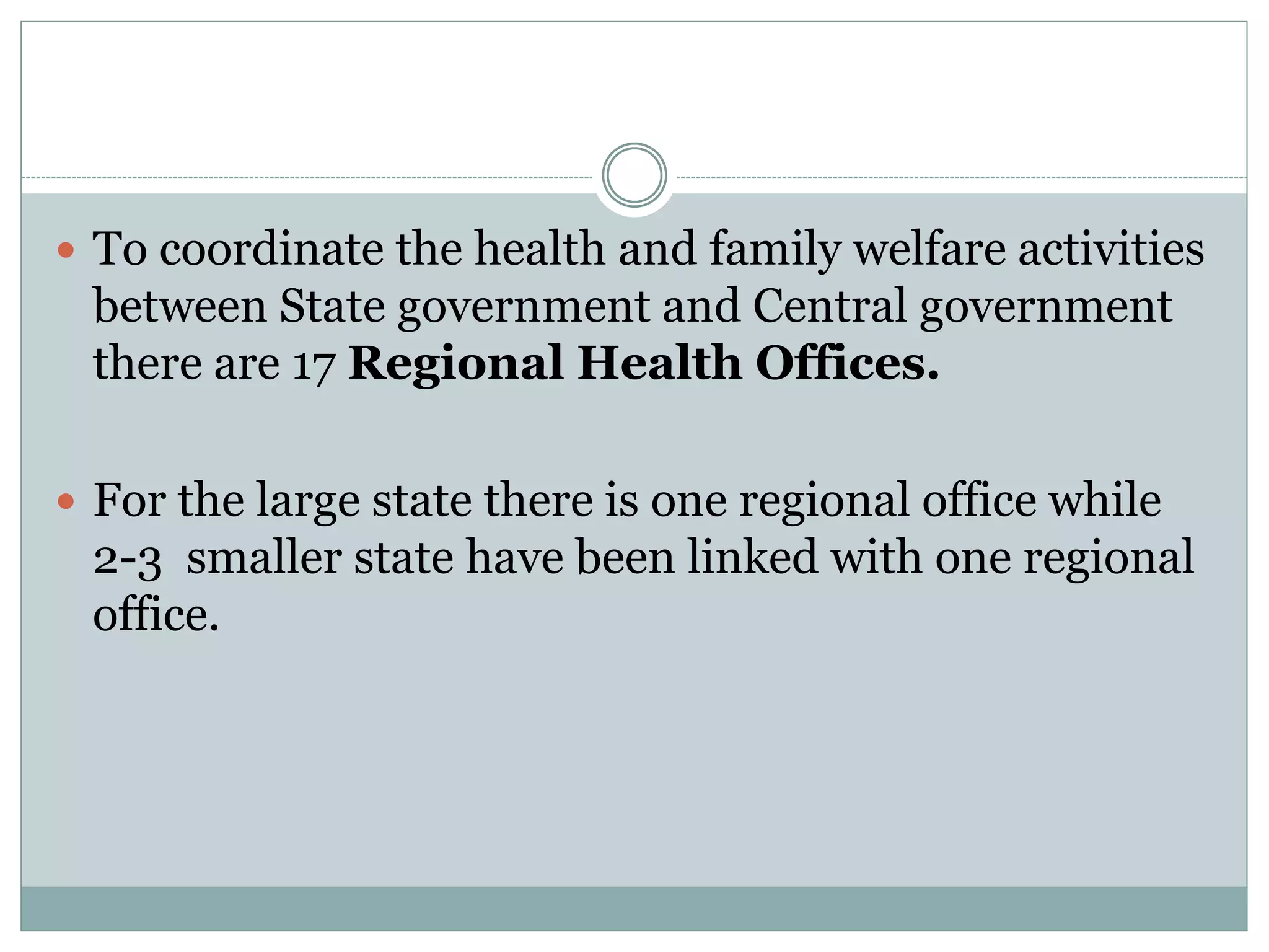  To coordinate the health and family welfare activities
between State government and Central government
there are 17 Regional Health Offices.
 For the large state there is one regional office while
2-3 smaller state have been linked with one regional
office.
 
