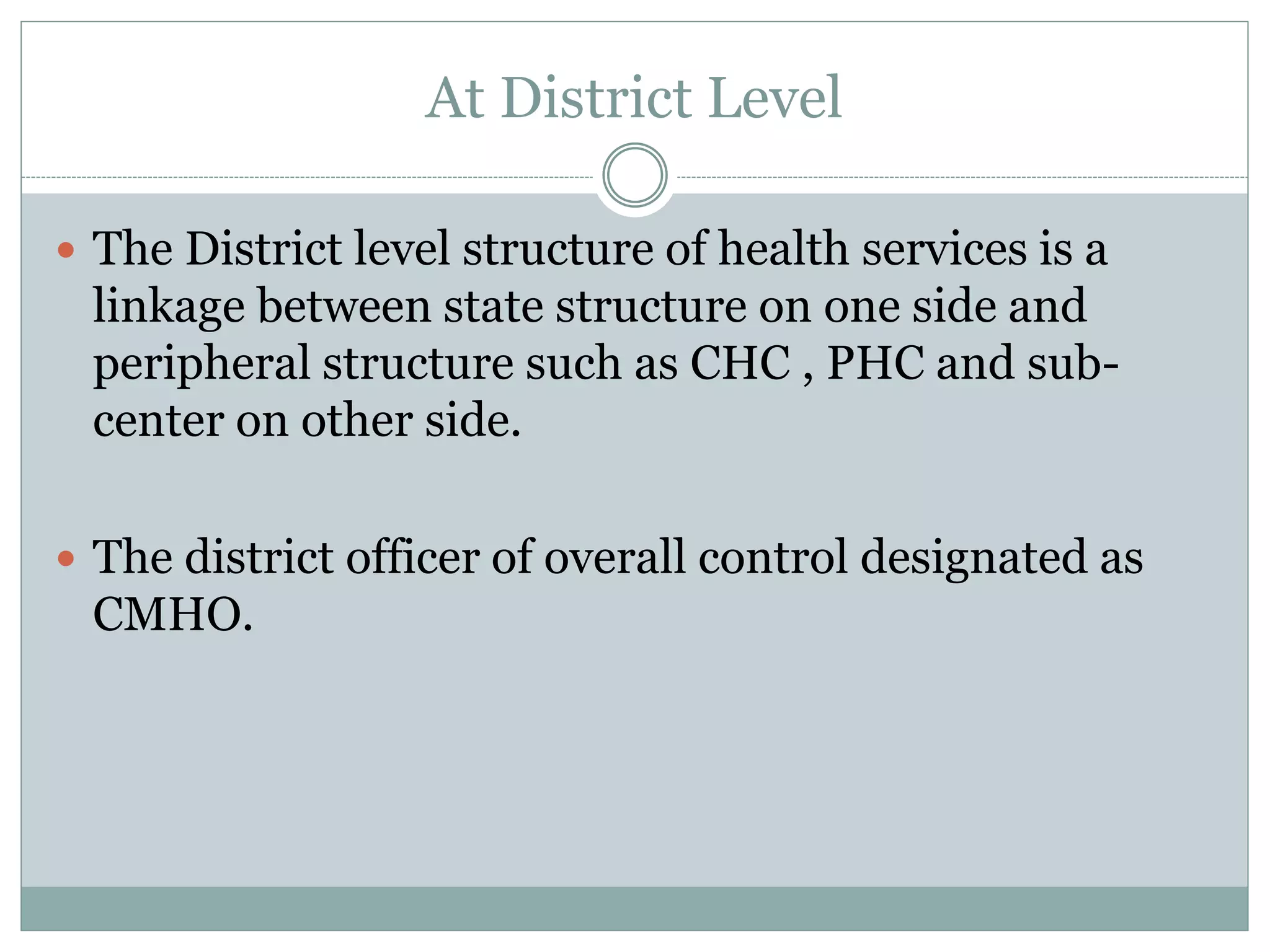 At District Level
 The District level structure of health services is a
linkage between state structure on one side and
peripheral structure such as CHC , PHC and sub-
center on other side.
 The district officer of overall control designated as
CMHO.
 