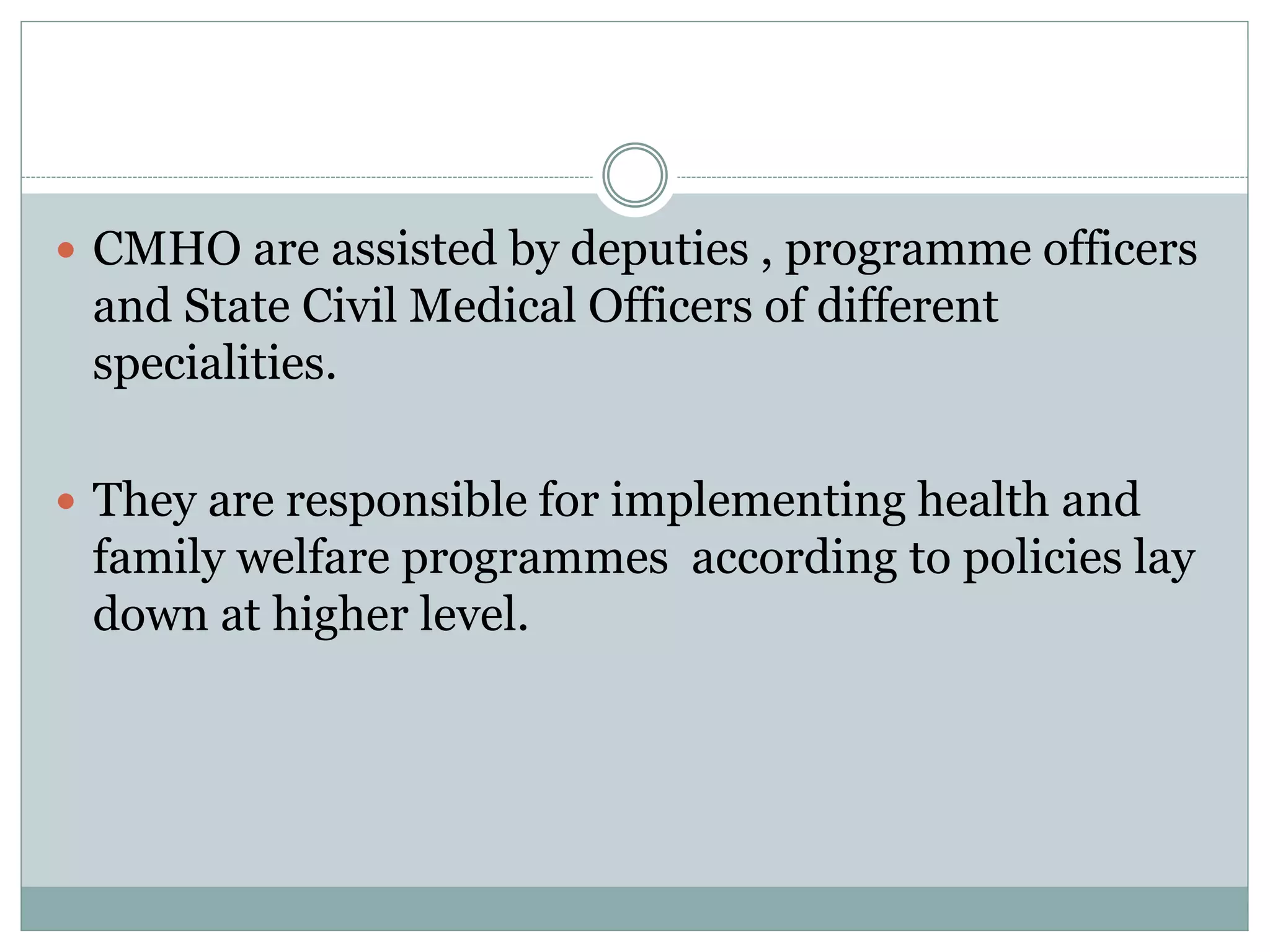  CMHO are assisted by deputies , programme officers
and State Civil Medical Officers of different
specialities.
 They are responsible for implementing health and
family welfare programmes according to policies lay
down at higher level.
 